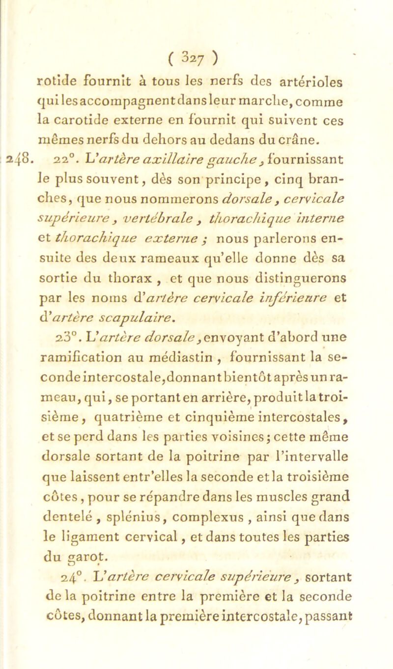 rotide fournît à tous les nerfs des artérioles qui les accompagnent dans leur marclie, comme la carotide externe en fournit qui suivent ces mêmes nerfs du dehors au dedans du crâne. . 22°. JJ artère axillaire gauche J io\xvn\S53.nt le plus souvent, dès son principe, cinq bran- ches, que nous nommerons dorsale, cervicale supérieure , vertébrale , thoraclùque interne et thorachique externe ; nous parlerons en- suite des deux rameaux qu’elle donne dès sa sortie du thorax , et que nous distinguerons par les noms àlartère cervicale inférieure et U artère scapulaire. 23°. JJ artère dorsale d’abord une ramification au médiastin , fournissant la se- conde intercostale,donnant bientôt après un ra- meau, qui, se portant en arrière, produit la troi- sième, quatrième et cinquième intercostales , et se perd dans les parties voisines ; cette même dorsale sortant de la poitrine par l’intervalle que laissent entr’elles la seconde et la troisième côtes, pour se répandre dans les muscles grand dentelé , splénius, complexus , ainsi que dans le ligament cervical, et dans toutes les parties du garot. 24°- JJ artère cervicale supéneure, sortant de la poitrine entre la première et la seconde côtes, donnant la première intercostale, passant
