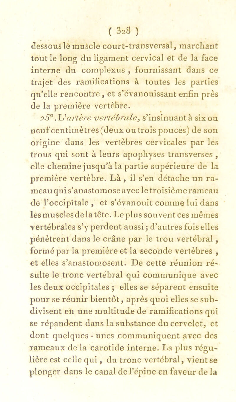 dessouslè muscle court-transversal, marchant tout le long du ligament cervical et de la face interne du complexus , fournissant dans ce trajet des ramihcations à toutes les parties qu’elle rencontre, et s’évanouissant enfin près de la première vertèbre. .U artère vertébrale, s’insinuant à six ou neuf centimètres (deux ou trois pouces) de son origine dans les vertèbres cervicales par les trous qui sont à leurs apophyses transverses , elle chemine jusqu’à la partie supérieure de la première vertèbre. Là , il s’en détache un ra- meau qui s’anastomose avec le troisième rameau de l’occipitale , et s’évanouit comme lui dans les musclesdela tête. Leplus souvent ces mêmes vertébrales s’y perdent aussi ; d’autres fois elles pénètrent dans le crâne par le trou vertébral, formé par la première et la seconde vertèbres , et elles s’anastomosent. De cette réunion ré- sulte le tronc vertébral qui communique avec les deux occipitales j elles se séparent ensuite pour se réunir bientôt, après quoi elles se sub- divisent en une multitude de ramifications qui se répandent dans la substance du cervelet, et dont quelques-unes communiquent avec des rameaux de la carotide interne. La plus régu- lière est celle qui, du tronc vertébral, vient se plonger dans le canal de l’épine en faveur de la