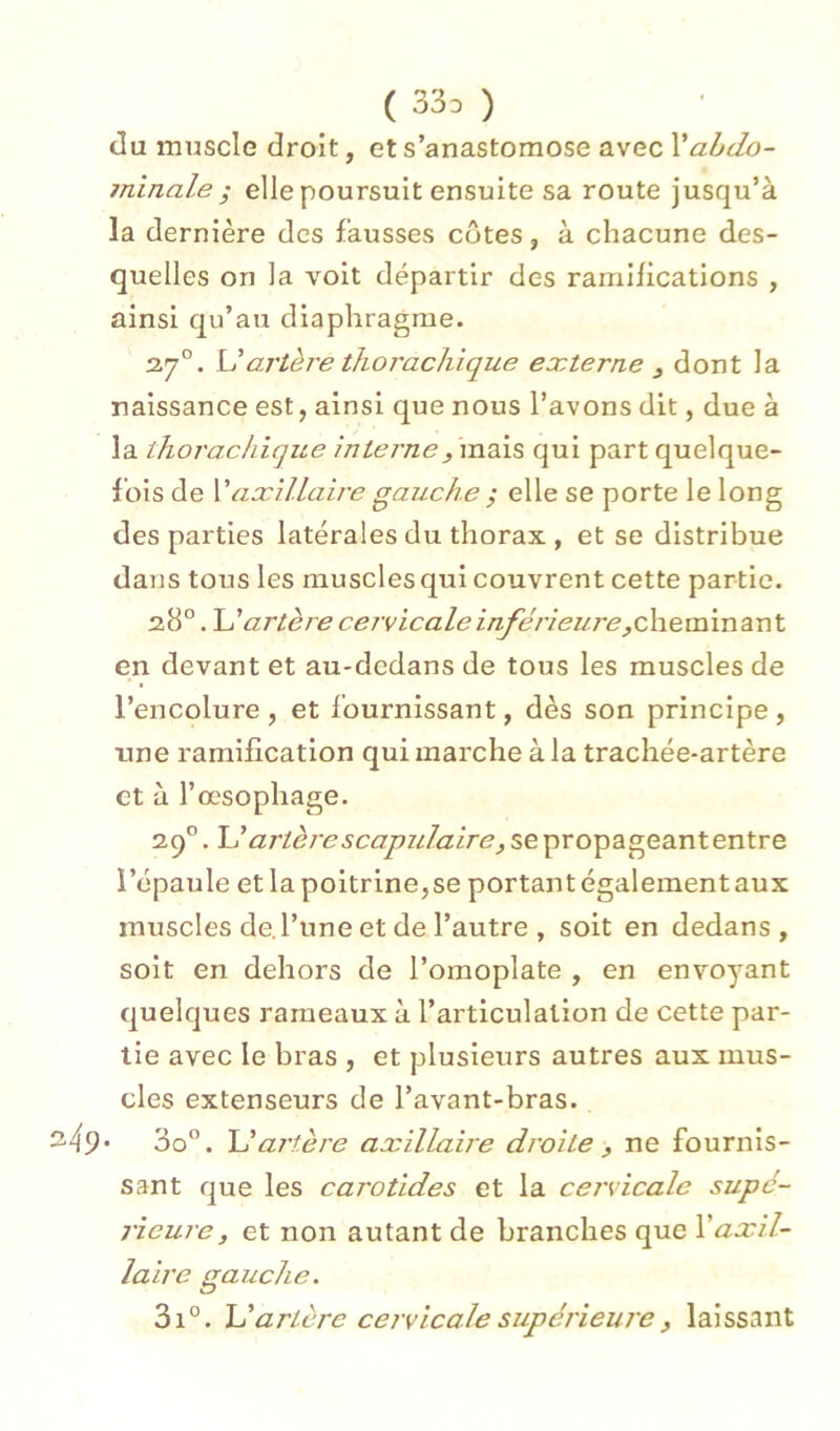 ( 33d ) du muscle droit, et s’anastomose avec Xabdo- minale ; elle poursuit ensuite sa route jusqu’à la dernière des fausses côtes, à chacune des- quelles on la voit départir des ramifications , ainsi qu’au diaphragme. 37°. \daj'tère tliorachique externe ^ dont la naissance est, ainsi que nous l’avons dit, due à la thorachique interne^ qui part quelque- fois de \'aæillaire gauche ; elle se porte le long des parties latérales du thorax , et se distribue dans tous les muscles qui couvrent cette partie. 38°. \dartère cervicale inférieure,oX\e.\XiVo.diXi\. en devant et au-dedans de tous les muscles de l’encolure , et fournissant, dès son principe , une ramification qui marche à la trachée-artère et à l’œsophage. 39”. L’/27’/d/'^5c<3777/rZ3/re,sepropageantentre l’épaule et la poitrine, se portant également aux muscles de l’une et de l’autre , soit en dedans , soit en dehors de l’omoplate , en envoyant quelques rameaux à l’articulation de cette par- tie avec le bras , et plusieurs autres aux mus- cles extenseurs de l’avant-bras. • So”. U artère axillaire droite ^ ne fournis- sant que les carotides et la cervicale supc- 7'ieure, et non autant de branches que Y axil- laire gauche. 3i°. \dartère cervicale supérieure J laissant