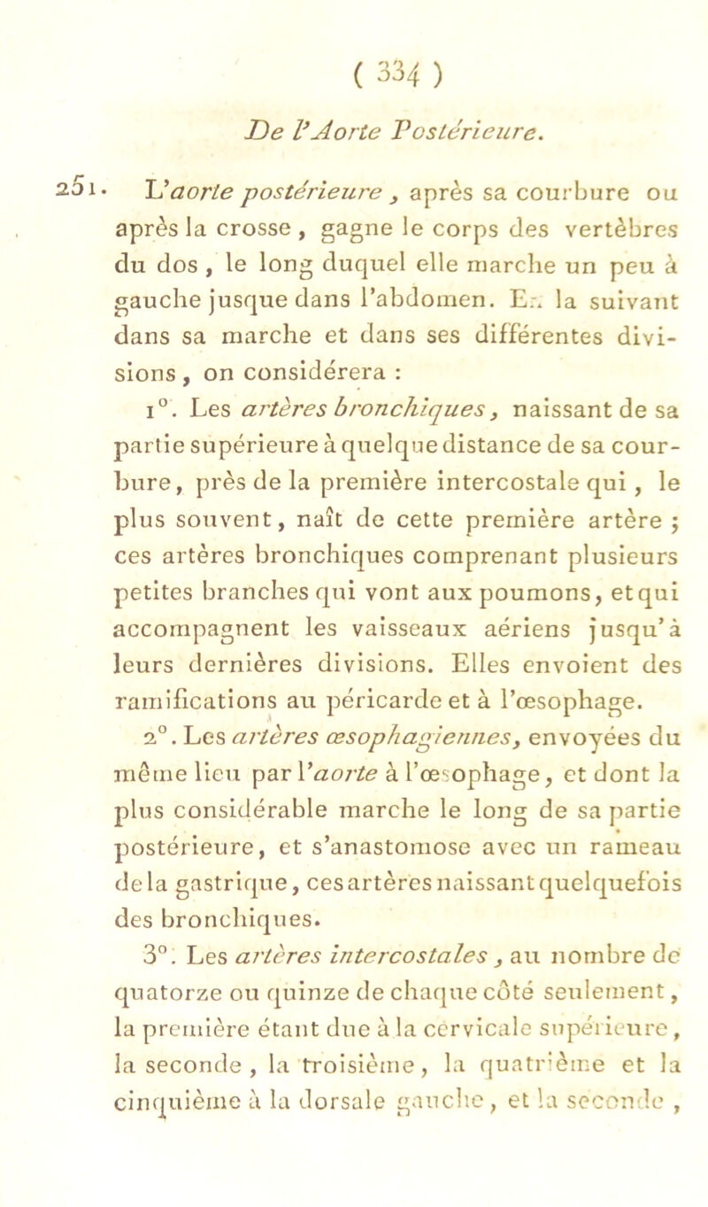De VAorte Vosiérieure. • U aorte postérieure y après sa courbure ou après la crosse , gagne le corps des vertèbres du dos , le long duquel elle marche un peu à gauche jusque dans rabdomen. E:* la suivant dans sa marche et dans ses différentes divi- sions , on considérera : 1°. Les artères bronchiques, naissant de sa partie supérieure à quelque distance de sa cour- bure, près de la première intercostale qui, le plus souvent, naît de cette première artère j ces artères bronchiques comprenant plusieurs petites branches qui vont aux poumons, et qui accompagnent les vaisseaux aériens jusqu’à leurs dernières divisions. Elles envoient des ramifications air péricarde et à l’œsophage. 2,°. Les artères œsophagiennes, envoyées du même lieu par à l’œsophage, et dont la plus considérable marche le long de sa partie postérieure, et s’anastomose avec un rameau delà gastrique, ces artères naissant quelquefois des bronchiques. 3°. Les artères intercostales y au nombre de quatorze ou quinze de chaque côté seulement, la première étant due à la cervicale supérieure, la seconde , la troisième, la quatrième et la cinquième à la dorsale gauche , et la seconde ,