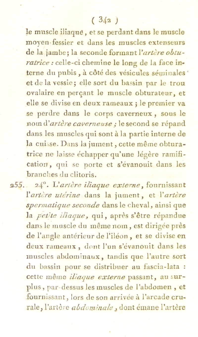 le muscle iliaqué , et se perdant dans le muscle moyen-fessier et dans les muscles extenseurs de la jambe; la seconde £orimntVarlère ohlu- ratrice : celle-ci chemine le Ions de la face in- terne du pubis , à côté des vésicules séminales' et de la vessie ; elle sort du bassin par le trou ovalaire en perçant le muscle obturateur, et elle se divise en deux rameaux ; le premier va se perdre dans le corps caverneux, sous le nom à.'artère caverneuse y le second se répand dans les muscles qxii sont à la partie interne de la cui iSe. Dans la Jument, cette même obtura- trice ne laisse échapper qu’une légère ramifî- cation, qui se porte et s’évanouit dans les branches du clitoris. a55. 2.4“. artère iliaque externe^ fournissant £ artère utérine dans la jument, et \'artère spermatique seconde dans le cheval, ainsi que la petite iliaque, qui, après s’être répandue dans le muscle tlu même nom , est dirigée près de V angle antérieur de l’iléon , et se divise en deux rameaux , dont l’un s’évanouit dans les muscles abdominaux, tandis que l’autre sort du bassin pour se distribuer au fascia-lata : cette même iliaque externe passant, au sur- plus, par dessus les muscles de l’abdomen , et fournissant, lors de son arrivée à l’arcade cru- rale, l’artère abdominale3 dont émane l’artère