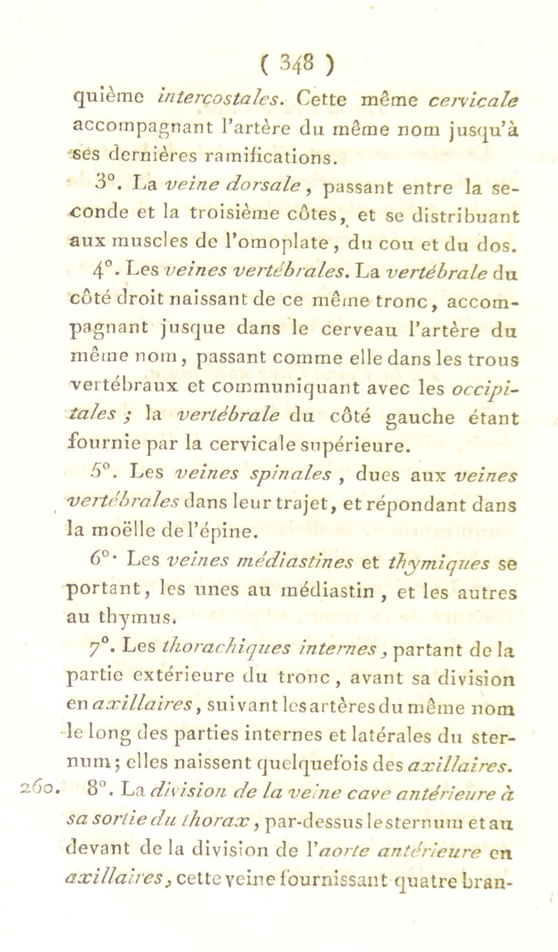 quième intercostales. Cette même cervicale accompagnant l’artère du même nom jusqu’à ses dernières ramifications. ô°. La veine dorsale, passant entre la se- conde et la troisième côtes, et se distribuant aux muscles de l’omoplate, du cou et du dos. 4°. Les veines vertébrales. La vertébrale du côté droit naissant de ce même tronc, accom- pagnant jusque dans le cerveau l’artère du même nom, passant comme elle dans les trous vertébraux et communiquant avec les occipi- tales ; la vertébrale du côté gauche étant fournie par la cervicale supérieure. 5°. Les veines spinales , dues aux veines vertébrales dans leur trajet, et répondant dans la moelle de l’épine. 6°* Les veines médiastines et thymiques se portant, les tines au médiastin , et les autres au thymus» 7®. Les thorachiques internes, partant de la partie extérieure du tronc, avant sa division en axillaires, suivant les artères du même nom -le long des parties internes et latérales du ster- num; elles naissent quelquefois des axillaires. ôo. 8®, La division de la veme cave antérieure ci sa sortie du thorax, par-dessus lesternum et au devant de la division de Y aorte antérieure en axillaires, cette veine fournissant quatre bran-