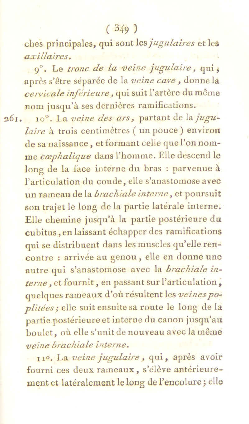 elles principales, qui sont les jugulaires et les axillaires. 9°. Le tronc de la veine jugulaire, qui j après s’être séparée de la veine cave , donne la cervicale inférieure, qui suit l’artère du meme nom jusqu’à ses dernières ramifications. 261. 10°. La veine des ars, partant de la jugu- laire à trois centimètres ( un pouce ) environ de sa naissance , et formant celle que l’on nom- me cœphalique dans l’homme. Elle descend le long de la lace interne du bras : parvenue à l’articulation du coude, elle s’anastomose avec un rameau de la brachiale interne, et poursuit son trajet le long de la partie latérale interne. Elle chemine jusqu’à la partie postérieure du cubitus, en laissant échapper des ramifications qui se distribuent dans les muscles qu’elle ren- contre : arrivée au genou , elle en donne une autre qui s’anastomose avec la brachiale in- terne, et fournit, en passant sur l’articulation j quelques rameaux d’où résultent les veines po- plitées ^ elle suit ensuite sa route le long de la partie postérieure et interne du canon jusqu’au boulet, où elle s’unit de nouveau avec la même veine brachiale interne. II». La veine jugulau'e, qui, après avoir fourni ces deux rameaux, s’élève antérieure- ment et latéralement le long de l’encolure 3 elle