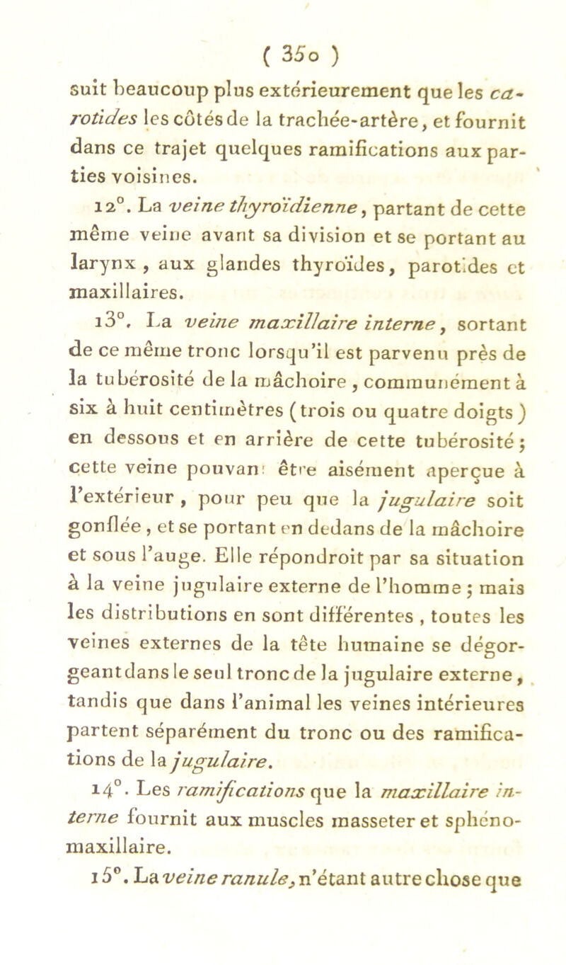 suit beaucoup plus extérieurement que les ca^ rotides les côtés de la trachée-artère, et fournit dans ce trajet quelques ramifications aux par- ties voisines. 12°. La veine thyroïdienne^ partant de cette même veine avant sa division et se portant au larynx, aux glandes thyroïdes, parotides et maxillaires. i3°. La veine maxillaire interne, sortant de ce même tronc lorsqu’il est parvenu près de la tubérosité de la mâchoire , communément à six à huit centimètres (trois ou quatre doigts) en dessous et en arrière de cette tubérosité j cette veine pouvan' être aisément aperçue à l’exterieur , pour peu que la jugulaire soit gonflée , et se portant en dedans de la mâchoire et sous l’auge. Elle répondroit par sa situation à la veine jugulaire externe de l’homme ; mais les distributions en sont différentes , toutes les veines externes de la tête humaine se dégor- geant dans le seul tronc de la jugulaire externe, , tandis que dans i’anlmal les veines intérieures partent séparément du tronc ou des ramifica- tions de la jugulaire. 14°. Les ramifications que la maxillaire in- terne fournit aux muscles raasseteret sphéno- maxillaire. 15°. h'Aveine ranule^n étant, autre chose que