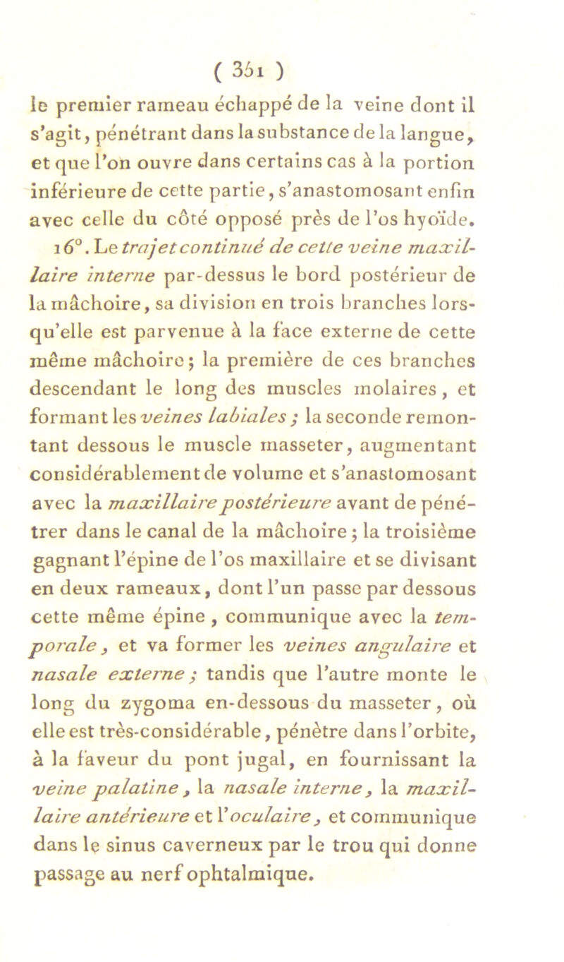 ( 36i ) le premier rameau échappé de la veine dont il s’agit, pénétrant dans la substance de la langue, et que l’on ouvre dans certains cas à la portion inférieure de cette partie, s’anastomosant enfin avec celle du côté opposé près de l’os hyoïde. i6°. Le trajet continué de cette veine maxil- laire interne par-dessus le bord postérieur de la mâchoire, sa division en trois branches lors- qu’elle est parvenue à la face externe de cette même mâchoire j la première de ces branches descendant le long des muscles molaires , et formant les veines Labiales la seconde remon- tant dessous le muscle rnasseter, augmentant considérablement de volume et s’anastomosant avec la maxillaire postérieure avant de péné- trer dans le canal de la mâchoire ; la troisième gagnant l’épine de l’os maxillaire et se divisant en deux rameaux, dont l’un passe par dessous cette même épine , communique avec la tem- porale 3 et va former les veines angulaire et nasale externe ^ tandis que l’autre monte le long du zygoma en-dessous du rnasseter, où elle est très-considérable, pénètre dans l’orbite, à la faveur du pont jugal, en fournissant la veine palatine , la nasale interne, la maxil- laire antérieure et Y oculaire , et communique dans le sinus caverneux par le trou qui donne passage au nerf ophtalmique.