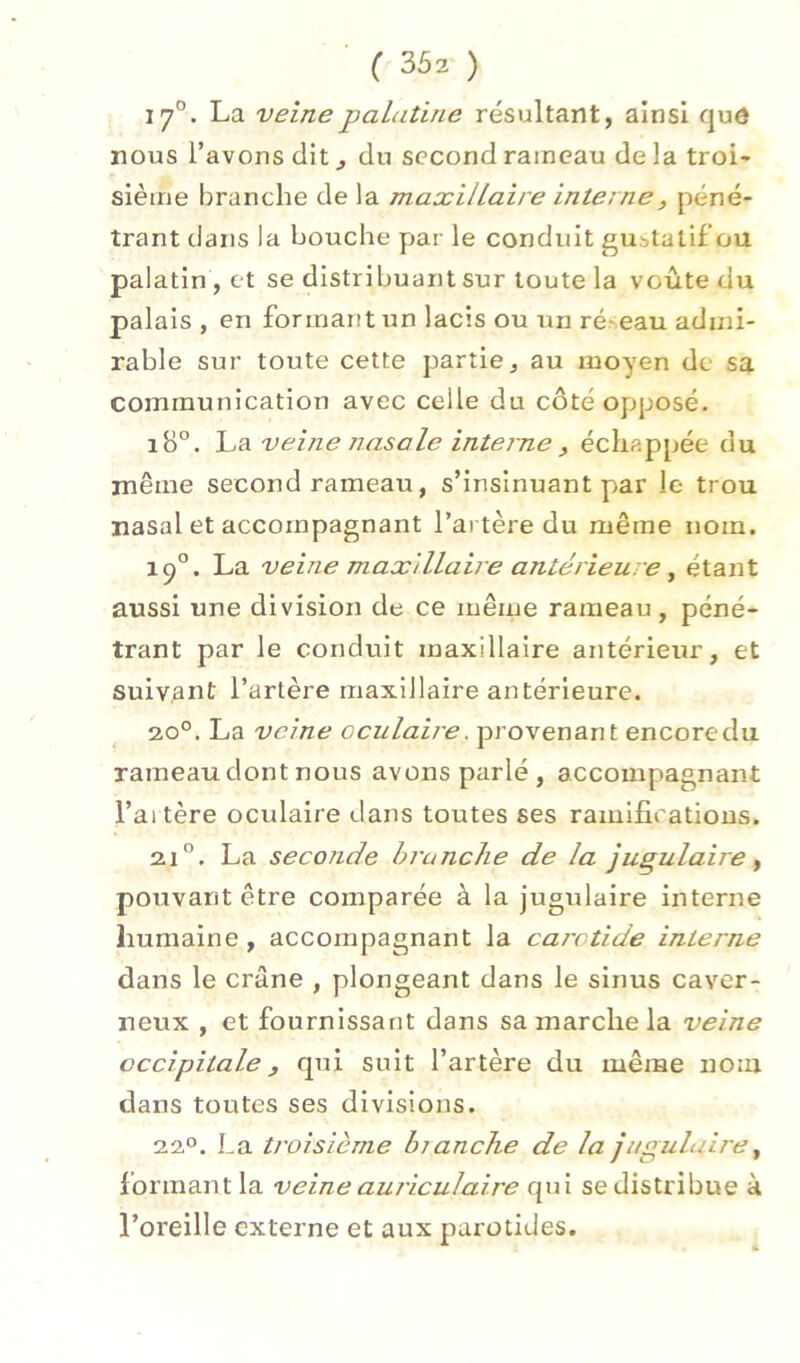 17°. La veinepaLitine résultant, ainsi qud nous l’avons dit du second rameau de la troi- sième branche de la maxillaire interne, péné- trant dans la bouche par le conduit gustatif ou palatin, et se distribuant sur toute la voûte du palais , en formant un lacis ou un ré^eau admi- rable sur toute cette partie, au moyen de sa communication avec celle du côté opposé. iB°. \j^ veine nasale interne, échappée du même second rameau, s’insinuant par le trou nasal et accompagnant l’artère du même nom. 19°. La veine maxillaire antérieure ^ étant aussi une division de ce même rameau, péné- trant par le conduit maxillaire antérieur, et suivant l’artère maxillaire antérieure. 20°. La veine oculaire, provenant encore du rameau dont nous avons parlé, accompagnant l’ai tère oculaire dans toutes ses ramifications. 21”. La seconde hrunclie de la jugulaire ^ pouvant être comparée à la jugulaire interne humaine , accompagnant la carotide interne dans le crâne , plongeant dans le sinus caver- neux , et fournissant dans sa marche la veine occipitale, qui suit l’artère du même nom dans toutes ses divisions. 22®. La troisième bjanche de la jugulau'e^ formant la veine auriculaire qui se distribue à l’oreille externe et aux parotides.
