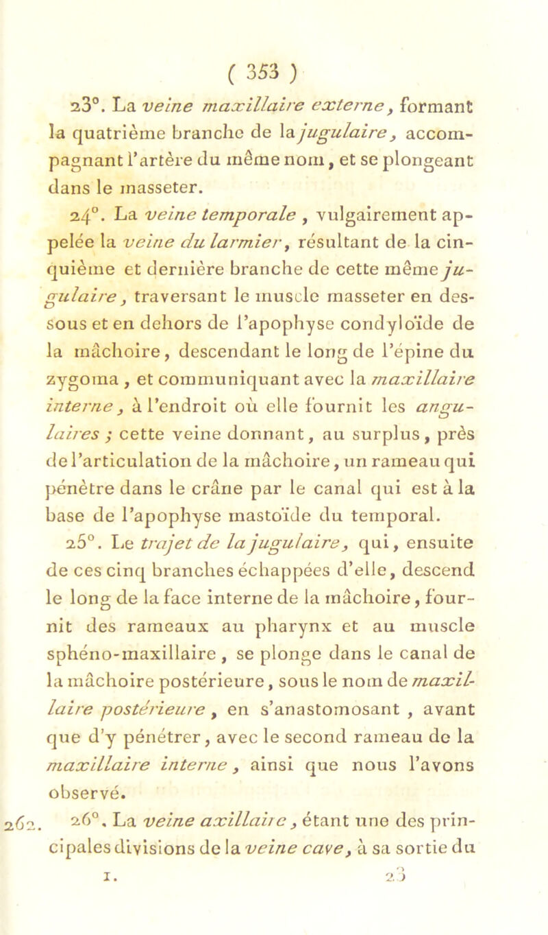 23°. La veine maxillaire externe, formant la quatrième branche de \b.jugulaire, accom- pagnant l’artère du même nom, et se plongeant dans le masseter. 24“. La veine temporale , vulgairement ap- pelée la veine du larmier ^ résultant de la cin- quième et dernière branche de cette même ju- gulaire, traversant le muscle masseter en des- sous et en dehors de l’apophyse condyloïde de la mâchoire, descendant le long de l’épine du zy^goina , et communiquant avec la maxillaire interne, à l’endroit où elle fournit les angu- laires ; cette veine donnant, au surplus, près de l’articulation de la mâchoire, un rameau qui pénètre dans le crâne par le canal qui est à la base de l’apophyse mastoïde du temporal. 26°. Le trajet de la jugulaire, qui, ensuite de ces cinq branches échappées d’elle, descend le long de la face interne de la mâchoire, four- nit des rameaux au pharynx et au muscle sphéno-maxillaire , se plonge dans le canal de la mâchoire postérieure, sous le nom de maxil- laire postérieure, en s’anastomosant , avant que d’y pénétrer, avec le second rameau de la maxillaire interne, ainsi que nous l’avons observé. 262. ^5°. La veine axillaire, étant une des prin- cipales divisions de la veine cave, à sa sortie du 2 i I.
