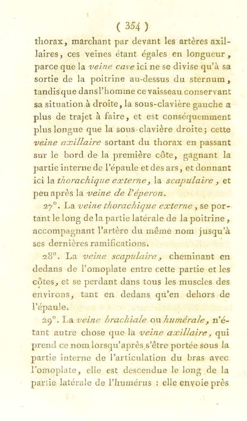 1 ( 354 ) thorax, marchant par devant les artères axil- laires, ces veines étant égales en longueur, parce que la veine cave ici ne se divise qu’à sa sortie de la poitrine au-dessus du sternum, tandis que dansl’homine ce vaisseau conservant sa situation à droite, la sous-clavière gauche a plus de trajet à faire, et est conséquemment plus longue que la sous-clavière droite; cette veine axillaire sortant du thorax en passant sur le bord de la première côte, gagnant la partie interne de l’épaule et des ars, et donnant ici la thorachique externe y la scapulaire , et peu après la veine de Véperon. 27°. La veine thorachique externe , se por- tant le long de la partie latérale de la poitrine , accompagnant l’artère du même nom jusqu’à ses dernières ramifications. 28°. La veine scapulaire y cheminant en dedans de l’omoplate entre cette partie et les côtes, et se perdant dans tous les muscles des environs, tant en dedans qu’en dehors de l’épaule. 29°. IjA veine brachiale ow humérale y n’é- tant autre chose que la veine axillaire, qui prend ce nom lorsqu’après s’être portée sous la partie interne de l’articulation du bras avec l’omoplate, elle est descendue le long de la partie latérale de l’humérus : elle envoie près