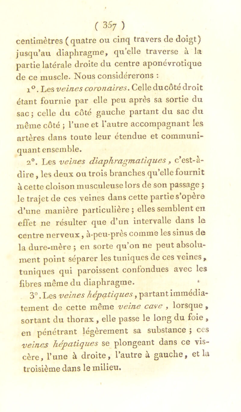 centimètres (quatre ou cinq travers de doigt) jusqu’au diaphragme, qu’elle traverse a la partie latérale droite du centre aponévrotique de ce muscle. Nous considérerons : 1°. hes veines coronaires. Celle du côté droit étant fournie par elle peu apres sa sortie du sac ; celle du côté gauche partant du sac du même côté ; l’une et l’autre accompagnant les artères dans toute leur étendue et communi- quant ensemble. 2°. Les veines diaphragmatiques, c’est-à- dire , les deux ou trois branches qu’elle fournit à cette cloison musculeuse lors de son passage ; le trajet de ces veines dans cette partie s’opère d’une manière particulière ) elles semblent en effet ne résulter que d’un intervalle dans le centre nerveux, à-peu-près comme les sinus de la dure-mère ÿ en sorte qu on ne peut absolu- ment point séparer les tuniques de ces veines, tuniques qui paroissent confondues avec les fibres même du diaphragme. 3°. Les veines hépatiques, partant immédia- tement de cette même veine cave , lorsque , sortant du thorax , elle passe le long du foie , en pénétrant légèrement sa substance j ces veines hépatiques se plongeant dans ce vis- cère, l’une à droite, l’autre à gauche, et la troisième dans le milieu.