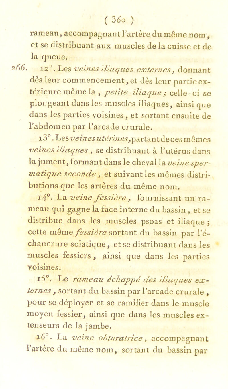 I rameau, accompagnant]'artère du même nom, et se distribuant aux muscles de la cuisse et de la queue. . 12°. Les veines Iliaques externes, donnant dès leur commencement, et dès leur partie ex- térieure même la , petite iliaque ^ celle-ci se plongeant dans les muscles iliaques, ainsique dans les parties voisines , et sortant ensuite de l’abdomen par l’arcade crurale. i3° .Lesveinesutérines^psLrta.ntdecesmêmes veines iliaques J se distribuant à l’utérus dans la jument, formant dans le cheval la veinespei'- matique seconde , et suivant les mêmes distri- butions que les artères du même nom. i4°. La veine fessière y fournissant un ra- meau qui gagne la face interne du bassin , et se distribue dans les muscles psoas et iliaque ; cette même fessière sortant du bassin par l’é- chancrure sciatique, et se distribuant dans les muscles fessiers, ainsi que dans les parties voisines. i5°. Le rameau échappé des iliaques ex~ ternes y sortant du bassin par l’arcade crurale , pour se déployer et se ramifier dans le muscle moyen fessier, ainsi que dans les muscles ex- tenseurs de la jambe. i6°. La veine obturatrice y accompagnant l’artère du même nom, sortant du bassin par