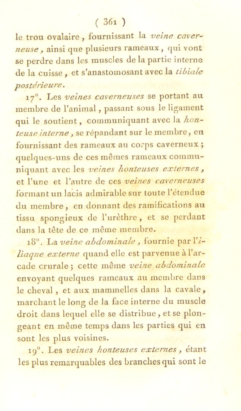( 36x ) le trou ovalaire , fournissant la veine cavcr^ neuse , ainsi que plusieurs rameaux , qui vont se perdre dans les muscles de la partie interne de la cuisse , et s’anastomosant avec la tibiale postérieure. 17°. Les veines caverneuses se portant au membre de l’animal, passant sous le ligament qui le soutient, communiquant avec la hon- teuse interne, se répandant sur le membre, en fournissant des rameaux au corps caverneux ; quelques-uns de ces mêmes rameaux commu- niquant avec les veines honteuses externes , et l’une et l’autre de ces veines caverneuses formant un lacis admirable sur toute l’étendue du membre , en donnant des ramifications au tissu spongieux de l’urèthre , et se perdant dans la tête de ce même membre. 18°. veine abdominale J fournie par 1’/- liaque externe quand elle est parvenue à l’ar- cade crurale î cette même veine abdominale envoyant quelques rameaux au membre dans le cheval , et aux mammelles dans la cavale, marchant le long de la face interne du muscle droit dans lequel elle se distribue, et se plon- geant en même temps dans les parties qui en sont les plus voisines. 19“. Les veines honteuses externes, étant les plus remarquables des branches qui sont le