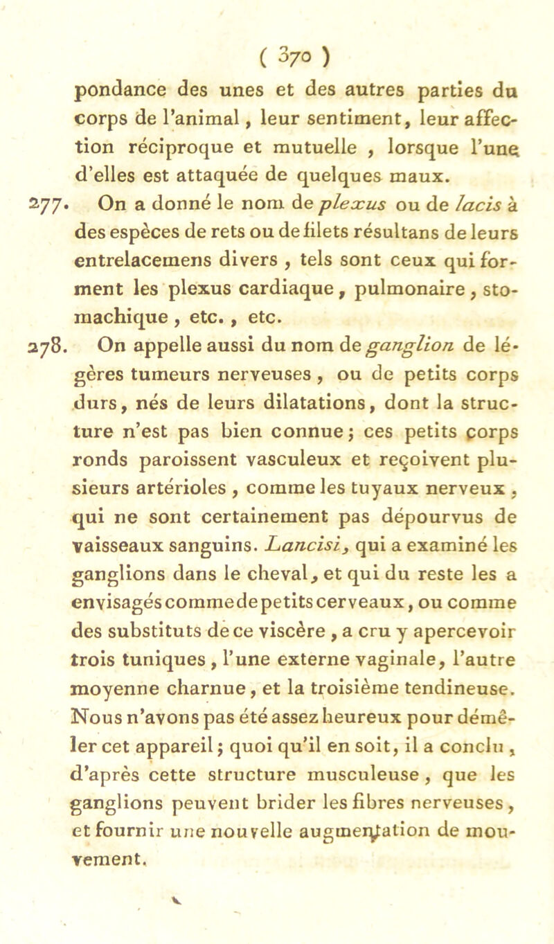 pondance des unes et des autres parties du corps de l’animal, leur sentiment, leur affec- tion réciproque et mutuelle , lorsque l’une d’elles est attaquée de quelques maux. . On a donné le nom de plexus ou de lacis à des espèces de rets ou de filets résultans de leurs entrelacemens divers , tels sont ceux qui for- ment les plexus cardiaque, pulmonaire, sto- machique , etc., etc. . On appelle aussi du nom ganglion de lé- gères tumeurs nerveuses, ou de petits corps durs, nés de leurs dilatations, dont la struc- ture n’est pas bien connue; ces petits porps ronds paroissent vasculeux et reçoivent plu- sieurs artérioles , comme les tuyaux nerveux , qui ne sont certainement pas dépourvus de vaisseaux sanguins. Lancisi, qui a examiné les ganglions dans le cheval, et qui du reste les a envisagéscommedepetitscerveaux, ou comme des substituts de ce viscère , a cru y apercevoir trois tuniques , l’une externe vaginale, l’autre moyenne charnue, et la troisième tendineuse. Nous n’avons pas été assez heureux pour démê- ler cet appareil ; quoi qu’il en soit, il a conclu , d’après cette structure musculeuse, que les ganglions peuvent brider les fibres nerveuses, et fournir une nouvelle augmer^ation de mou- Yeraent.