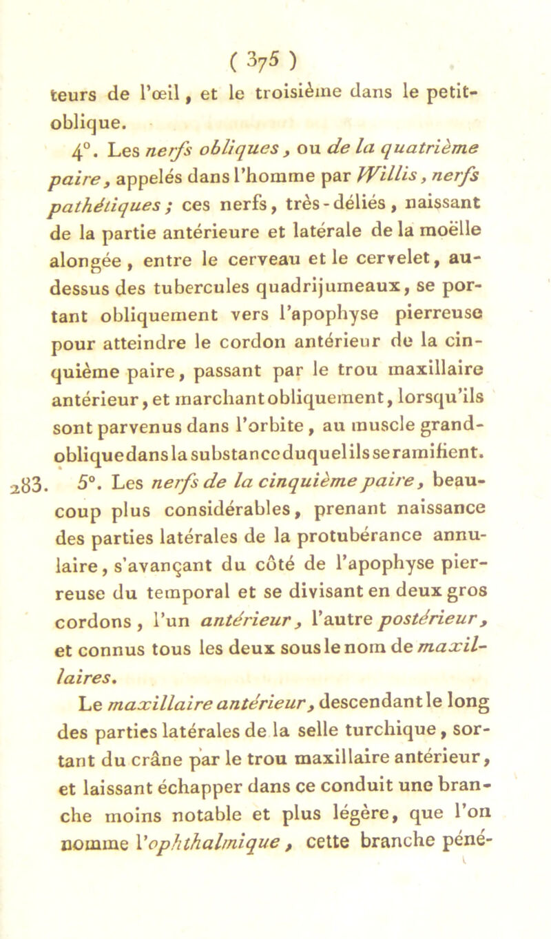 leurs de l’œil, et le troisième dans le petit- oblique. 4°. Les nerfs obliques y ou de la quatrième paire, appelés dans l’homme par WiUis, nerfs pathétiques ; ces nerfs, très-déliés, naissant de la partie antérieure et latérale de la moelle alongée , entre le cerveau et le cervelet, au- dessus des tubercules quadrijumeaux, se por- tant obliquement vers l’apophyse pierreuse pour atteindre le cordon antérieur de la cin- quième paire, passant par le trou maxillaire antérieur, et marchant obliquement, lorsqu’ils sont parvenus dans l’orbite, au muscle grand- obliquedans la substance duquel ils seramifient. . 5°. Les nerfs de la cinquième paire, beau- coup plus considérables, prenant naissance des parties latérales de la protubérance annu- laire, s’avançant du côté de l’apophyse pier- reuse du temporal et se divisant en deux gros cordons, l’un antérieur, V axilre postérieur, et connus tous les deux sous le nom maxil- laires. Le maxillaire antérieur, descendant le long des parties latérales de la selle turchique, sor- tant du crâne par le trou maxillaire antérieur, et laissant échapper dans ce conduit une bran- che moins notable et plus légère, que l’on nomme Vophthalmique , cette branche pene-