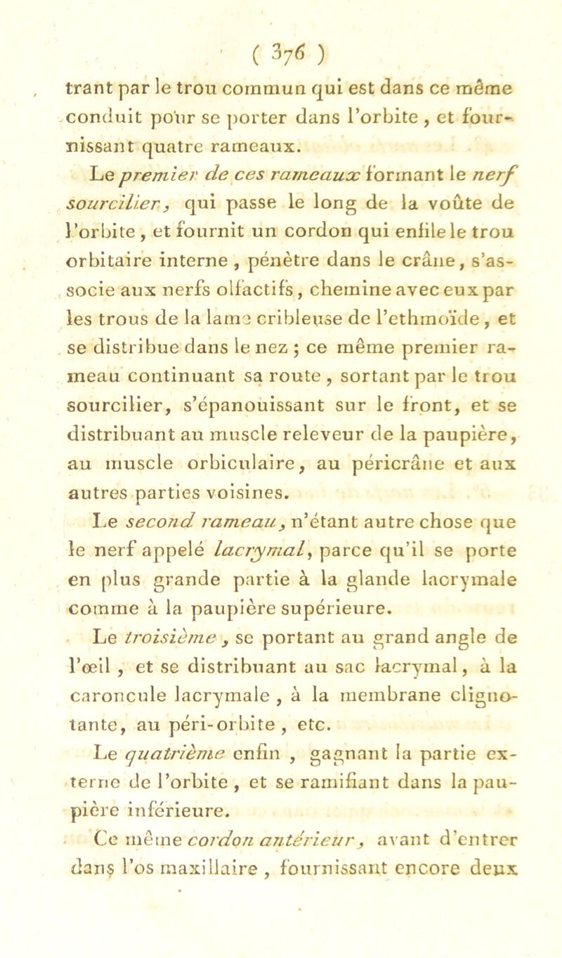' ( ) trant par le trou commua qui est dans ce môme conduit pour se porter dans l’orbite , et four- nissant quatre rameaux. Le premier de ces rameaux formant le nerf sourcilier, qui passe le long de la voûte de l ’orbite , et fournit un cordon qui enfile le trou orbitaire interne , pénètre dans le crâne, s’as- socie aux nerfs olfactifs, chemine avec eux par les trous de la lame cribleuse de l’ethmoïde, et se distribue dans le nez ; ce même premier ra- meau continuant sa route , sortant par le trou sourcilier, s’épanouissant sur le front, et se distribuant au muscle releveur de la paupière, au muscle orbiculaire, au péricrâne et aux autres parties voisines. Le second rameau, n’étant autre chose que le nerf appelé lacrymal, parce qu’il se porte en plus grande partie à la glande lacrymale comme à la paupière supérieure. Le troisième , se portant au grand angle de î’œil , et se distribuant au sac lacrymal, à la caroncule lacrymale , à la membrane cligno- tante, au péri-orbite , etc. Le quatrième enfin , gagnant la partie ex- terne de l’orbite , et se ramifiant dans la pau- pière inférieure. Ce même cordon antérieur, avant d’entrer dans l’os maxillaire , fournissant encore deux