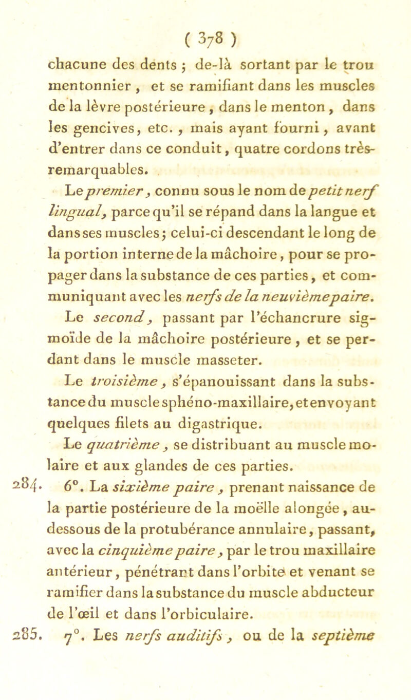 ( 3/8 ) chacune des dents ; de-là sortant par le trou mentonnier , et se ramifiant dans les muscles de la lèvre postérieure , dans le menton , dans les gencives, etc. , mais ayant fourni, avant d’entrer dans ce conduit, quatre cordons très- remarquables. Le premier , connu sous le nom de petit nerf lingual, parce qu’il se répand dans la langue et dans ses muscles 3 celui-ci descendant le long de la portion interne de la mâchoire, pour se pro- pager dans la substance de ces parties, et com- muniquant avec les nefs de la neuvième paire. Le second, passant par l’échancrure sig- moïde de la mâchoire postérieure, et se per- dant dans le muscle masseter. Le troisième , s’épanouissant dans la subs- tance du muscle sphéno-maxillalre, et en voyant quelques filets au digastrique. Le quatrième , se distribuant au muscle mo- laire et aux glandes de ces parties. 2B4. 6®, La sixième paire , prenant naissance de la partie postérieure de la moelle alongée , au- dessous de la protubérance annulaire, passant, avec la cinquième paire , par le trou maxillaire antérieur, pénétrar?t dans l’orbite et venant se ramifier dans la substance du muscle abducteur de l’œil et dans l’orbiculaire. 285. y°. Les nerfs auditifs , ou de la septième