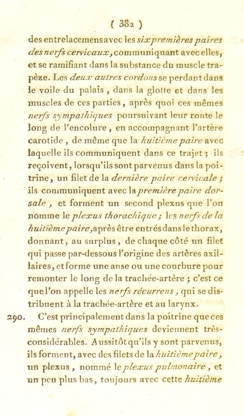 des entrelaceraensavec les sixpremières pairës des nerfs cervicaux^ communiquant avec elles, et se ramifiant dans la substance du muscle tra- pèze. Les deux autres cordons se perdant dans le voile du palais , dans la glotte et dans les muscles de ces parties, après quoi ces mêmes nerfs sympathiques poursuivant leur route le long de l’encolure , en accompagnant l’artère carotide , do même que la huitième paire avec laquelle ils communiquent dans ce trajet ; ils reçoivent, lorsqu’ils sont parvenus dans la poi- trine , un filet de la dernière paire cervicale ; ils communiquent avec la première paire dor- sale f et forment un second plexus que l’on nomme le plexus thorachiqiie ; les nerfs de la huitième paireySychs être entrésdanslethorax, donnant, au surplus, de chaque côté un filet qui passe par-dessous l’origine des artères axil- laires, etforrae une anse ou une courbure pour remonter le long de la trachée-artère ; c’est ce quel’on appelle les nerfs récurrens, qui se dis- tribuent à la trachée-artère et au larynx. . C’est principalement dans la poitrine que ces mêmes nerfs sympathiques deviennent très- considérables. Aussitôtqu’ils y sont parvenus, ils forment, avec tics filets de \sl huitième paire, un plexus , nommé le plexus pulmonaire, et un peu plus bas, toujours avec cette huitième