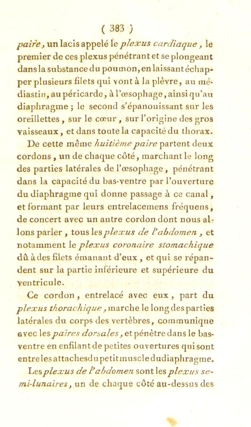 paire, un lacis appelé le plexus cardiaque , le premier de ces plexus pénétrant et se plongeant dans la substance du poumon, en laissant échap- per plusieurs filets qui \ont à la plèvre, au raé- diastin, au péricarde, à l’œsophage, ainsi qu’au diaphragme ; le second s’épanouissant sur les oreillettes , sur le cœur , sur l’origine des gros vaisseaux, et dans toute la capacité du thorax. De cette même huitième paire partent deux cordons , un de chaque côté, marchant le long des parties latérales de l’œsophage, pénétrant dans la capacité du bas-ventre par l’ouverture du diaphragme qui donne passage à ce canal, et formant par leurs entrelaçemens fréquens, de concert avec un autre cordon dont nous al- lons parler , tous les plexus de V abdomen , et notamment le plexus coronaire stomachique dû. à des filets émanant d’eux , et qui se répan- dent sur la partie inférieure et supérieure du ventricule. Ce cordon , entrelacé avec eux , part du plexus thorachique , marche le long des parties latérales du corps des vertèbres, communique avec les paires dorsales, et pénètre dans le bas- ventre en enfilant de petites ouvertures qui sont entre les attachesd U petit muscle dudiaphragme. Les plexus de V abdomen sont les plexus se- mi-lunaires, un de chaque côté au-dessus des