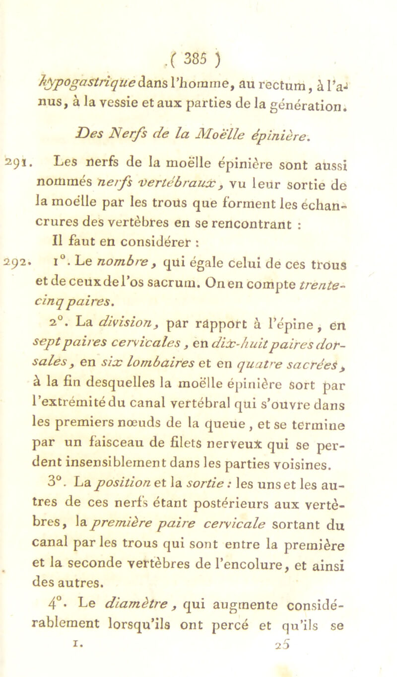 hypogastrique àâm l’homme, au rectum, à l’a- nus, à la vessie et aux parties de la génération. Des Nerfs de la Moelle épinière. 291. Les nerfs de la moelle épinière sont aussi nommés nerfs 'Vertébraux, vu leur sortie de la moelle par les trous que forment les échan- crures des vertèbres en se rencontrant : Il faut en considérer : 292. 1°. Le nombre y qui égale celui de ces trous et de ceux de l’os sacrum. On en compte trente- cinq paires, 2°. La division y par rapport à l’épine, en sept paires cervicales, en diùc-huit paires dor- sales y en six lombaires et en quaV'e sacrées, à la fin desquelles la moelle épinière sort par l’extrémité du canal vertébral qui s’ouvre dans les premiers nœuds de la queue , et se termine par un faisceau de filets nerveux qui se per- dent insensiblement dans les parties voisines. 3*^. La position et la sortie : les uns et les au- tres de ces nerfs étant postérieurs aux vertè- bres, \apremière paire cervicale sortant du canal parles trous qui sont entre la première et la seconde vertèbres de l’encolure, et ainsi des autres. Le diamètre y qui augmente considé- rablement lorsqu’ils ont percé et qu’ils se
