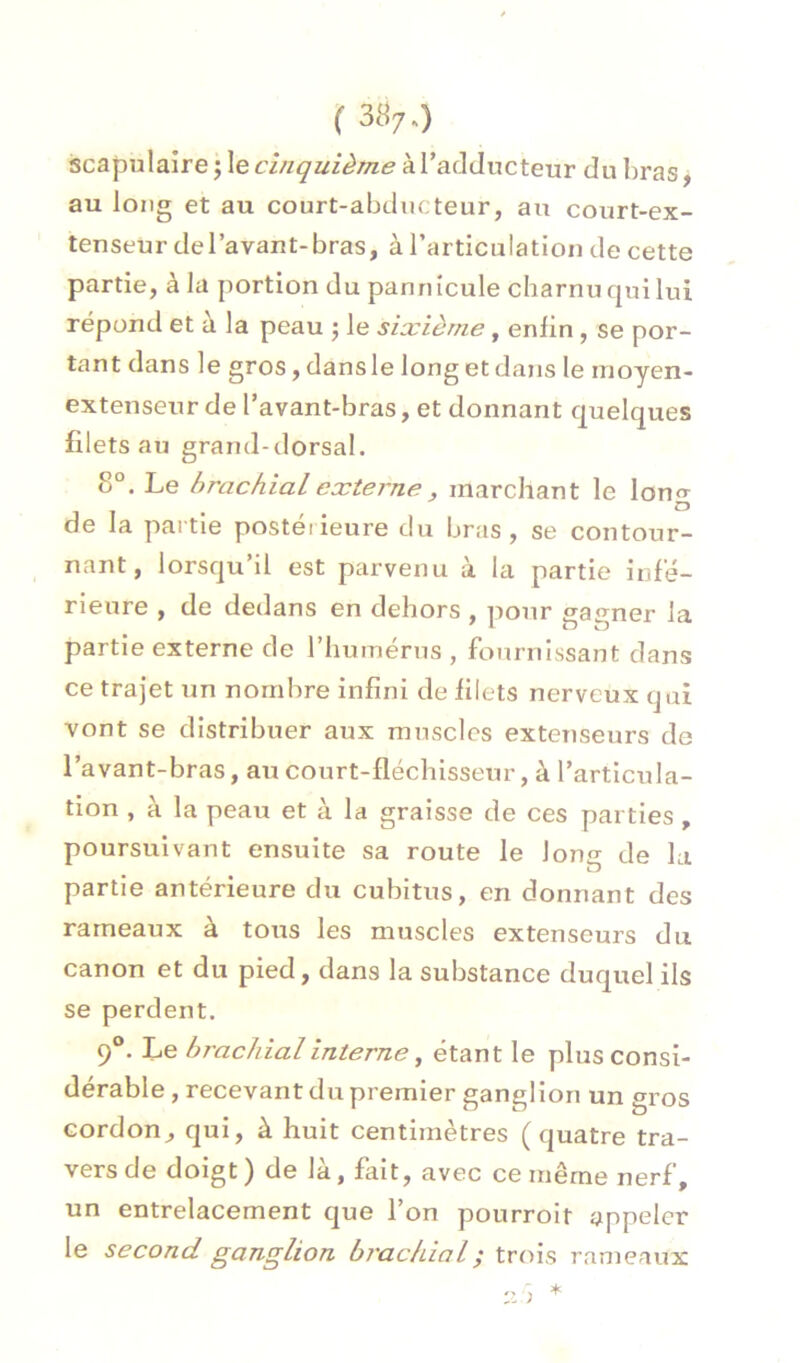 ( 387-) scapulaire j \ecinquième kVadducteur du bras, au long et au court-abducteur, au court-ex- tenseur del’avant-bras, à rarticulation de cette partie, à la portion du pannîcule charnu qui lui répond et à la peau 5 le sixième , enfin , se por- tant dans le gros, dansle long et dans le moyen- extenseur de l’avant-bras, et donnant quelques filets au grand-dorsal. 8°. Le brachial externe, marchant le long de la partie postéiieure du bras, se contour- nant, lorsqu’il est parvenu à la partie infé- rieure , de dedans en dehors , pour gagner la partie externe de l’humérus , fournissant dans ce trajet un nombre infini de filets nerveux qui vont se distribuer aux muscles extenseurs de l’avant-bras, au court-fléchisseur, à l’articula- tion , à la peau et à la graisse de ces parties , poursuivant ensuite sa route le Ions de la O partie antérieure du cubitus, en donnant des rameaux à tous les muscles extenseurs du canon et du pied, dans la substance duquel ils se perdent. 9®. Le hT'achialinterne, étant le plus consi- dérable , recevant du premier ganglion un gros cordonqui, à huit centimètres (quatre tra- vers de doigt ) de là, fait, avec ce même nerf, un entrelacement que l’on pourroit appeler le second ganglion brachial ; trois rameaux