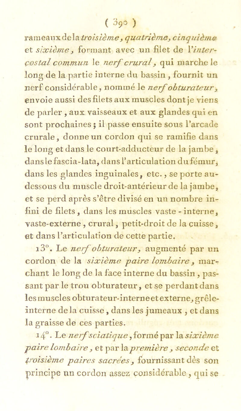 ( ^9^ ) T&meAVt'x.à.e\i\.trolsîèm,ef quatrième, cinquième et sixième, formant avec un filet de Vinter- costal commun le nerf crural, qui marche le long de la partie interne du bassin , fournit un nerf considérable, nommé le nerf obturateur, envoie aussi des filets aux muscles dont je viens de parler , aux vaisseaux et aux glandes qui en sont prochaines ; il passe ensuite sous l’arcade crurale, donne un cordon qui se ramifie dans le long et dans le court-adducteur de la jambe, danslefascia-lata, dans l’articulation du fémur, dans les glandes inguinales, etc., se porte au- dessous du muscle droit-antérieur de la jambe, et se perd après s’être divisé en un nombre in- fini de filets , dans les muscles vaste - interne, vaste-externe , crural, petit-droit de la cuisse, et dans l’articulation de cette partie. i3°. Le nerf obturateur, augmenté par un cordon de la sixième paire lombaire, mar- chant le long de la face interne du bassin , pas- sant par le trou obturateur, et se perdant dans les muscles obturateur-interneet externe, grêle- interne de la cuisse , dans les jumeaux , et dans la graisse de ces parties. 14° • Le neif sciatique, formé par la sixième paire lombaire, et par la première , seconde et troisième paires sacrées, fournissant dès son principe un cordon assez considérable, qui se