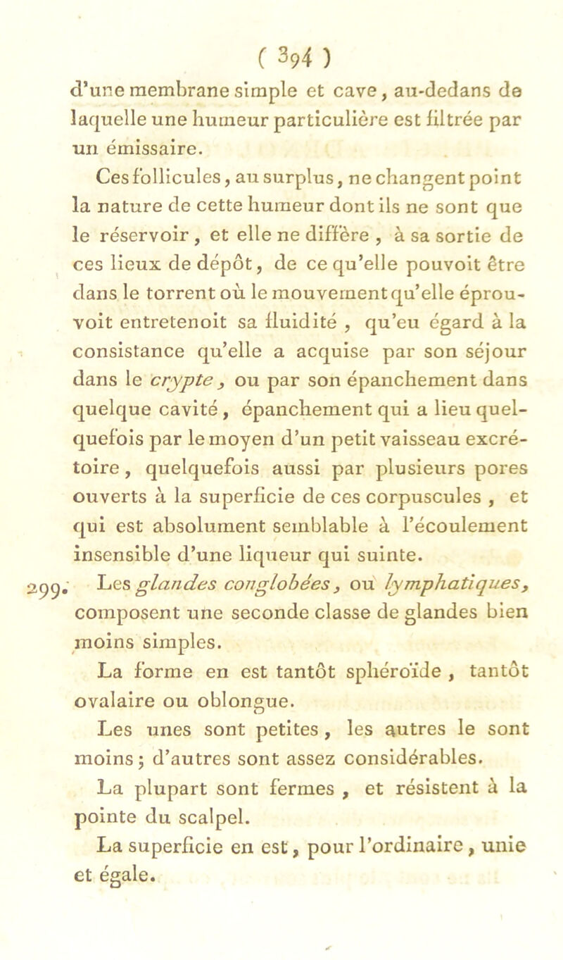 d’une membrane simple et cave, au-dedans de laquelle une humeur particulière est filtrée par un émissaire. Ces follicules, au surplus, ne changent point la nature de cette humeur dont ils ne sont que le réservoir , et elle ne diffère , à sa sortie de ces lieux de dépôt, de ce qu’elle pouvoit être dans le torrent où le mouvement qu’elle éprou- voit entretenoit sa fluidité , qu’eu égard à la consistance qu’elle a acquise par son séjour dans le crypte , ou par son épanchement dans quelque cavité, épanchement qui a lieu quel- quefois par le moyen d’un petit vaisseau excré- toire , quelquefois aussi par plusieurs pores ouverts à la superficie de ces corpuscules , et qui est absolument semblable à l’écoulement insensible d’une liqueur qui suinte. , 1-iQS glandes conglobées f ou lymphatiques, composent une seconde classe de glandes bien moins simples. La forme en est tantôt sphéroïde , tantôt ovalaire ou oblongue. Les unes sont petites , les autres le sont moins; d’autres sont assez considérables. La plupart sont fermes , et résistent à la pointe du scalpel. La superficie en est, pour l’ordinaire, unie et égale.