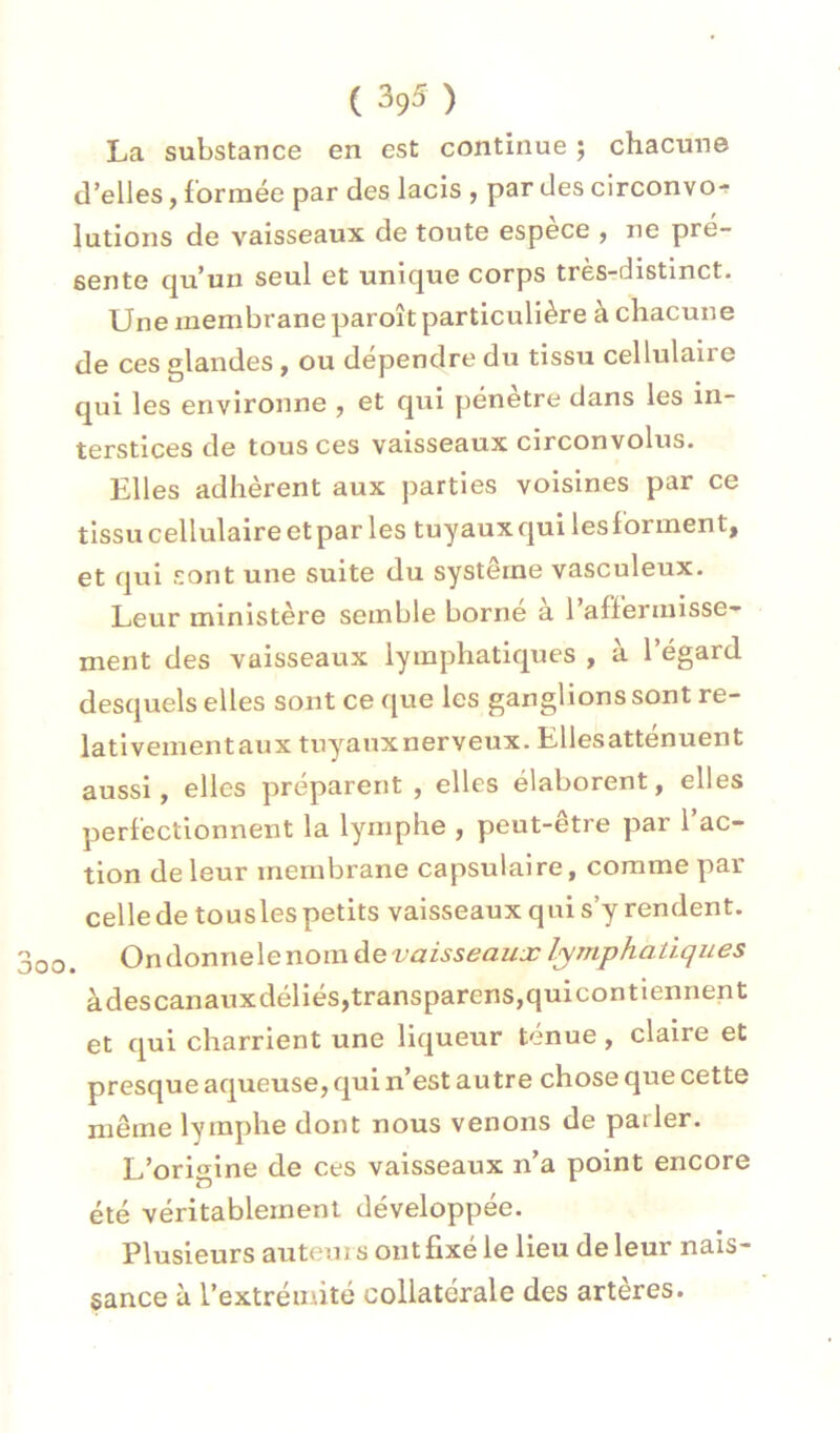 La substance en est continue ; chacune d’elles, formée par des lacis , par des circonvo^ lutions de vaisseaux de toute espece , ne pré- sente qu’un seul et unique corps très-distinct. Une membrane paroît particulière à chacune de ces glandes, ou dépendre du tissu cellulaire qui les environne , et qui pénètre dans les in- terstices de tous ces vaisseaux circonvolus. Elles adhèrent aux parties voisines par ce tissu cellulaire et par les tuyaux qui les forment, et qui sont une suite du système vasculeux. Leur ministère semble borne a 1 affermisse- ment des vaisseaux lymphatiques , à l’égard desquels elles sont ce que les ganglions sont re- lativementaux tuyanxnerveux. Ellesatténuent aussi, elles préparent , elles élaborent, elles perfectionnent la lymphe , peut-être par l’ac- tion de leur membrane capsulaire, comme par celle de tousles petits vaisseaux qui s’y rendent. 3oo. Ondonnelenom àevaisseaux lymphatiques àdescanauxdéliés,transparens,quicontiennent et qui charrient une liqueur ténue, claire et presque aqueuse, qui n’est autre chose que cette même lymphe dont nous venons de parler. L’origine de ces vaisseaux n’a point encore été véritablement développée. Plusieurs auteur s ont fixé le lieu de leur nais- sance à l’extrémité collatérale des artères.