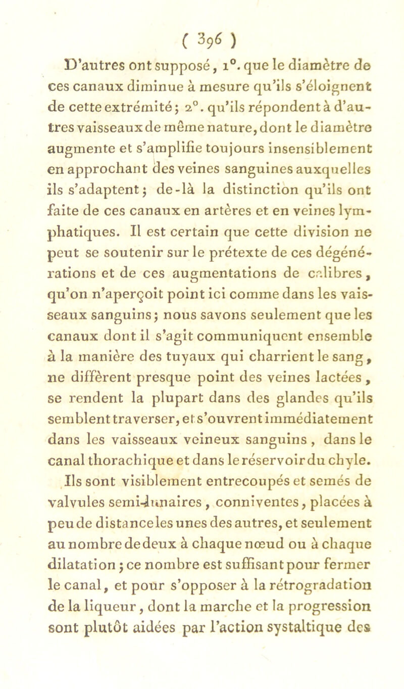 ( 39(5 ) D’autres ont supposé, i°. que le diamètre de ces canaux diminue à mesure qu’ils s’éloignent de cette extrémité ; 2°. qu’ils répondent à d’au- tres vaisseaux de même nature, dont le diamètre augmente et s’amplifie toujours insensiblement en approchant des veines sanguines auxquelles ils s’adaptent J de-là la distinction qu’ils ont faite de ces canaux en artères et en veines lym- phatiques. Il est certain que cette division ne peut se soutenir sur le prétexte de ces dégéné- rations et de ces augmentations de calibres, qu’on n’aperçoit point ici comme dans les vais- seaux sanguins J nous savons seulement que les canaux dont il s’agit communiquent ensemble à la manière des tuyaux qui charrient le sang, ne diffèrent presque point des veines lactées , se rendent la plupart dans des glandes qu’ils semblent traverser, et s’ouvrent immédiatement dans les vaisseaux veineux sanguins , dans le canal thorachique et dans le réservoir du chyle. Ils sont visiblement entrecoupés et semés de valvules semi-lunaires , conniventes, placées à peu de distanceles unes des autres, et seulement au nombre dedeux à chaque nœud ou à chaque dilatation j ce nombre est suffisant pour fermer le canal, et pour s’opposer à la rétrogradation de la liqueur, dont la marche et la progression sont plutôt aidées par l’action systaltique des