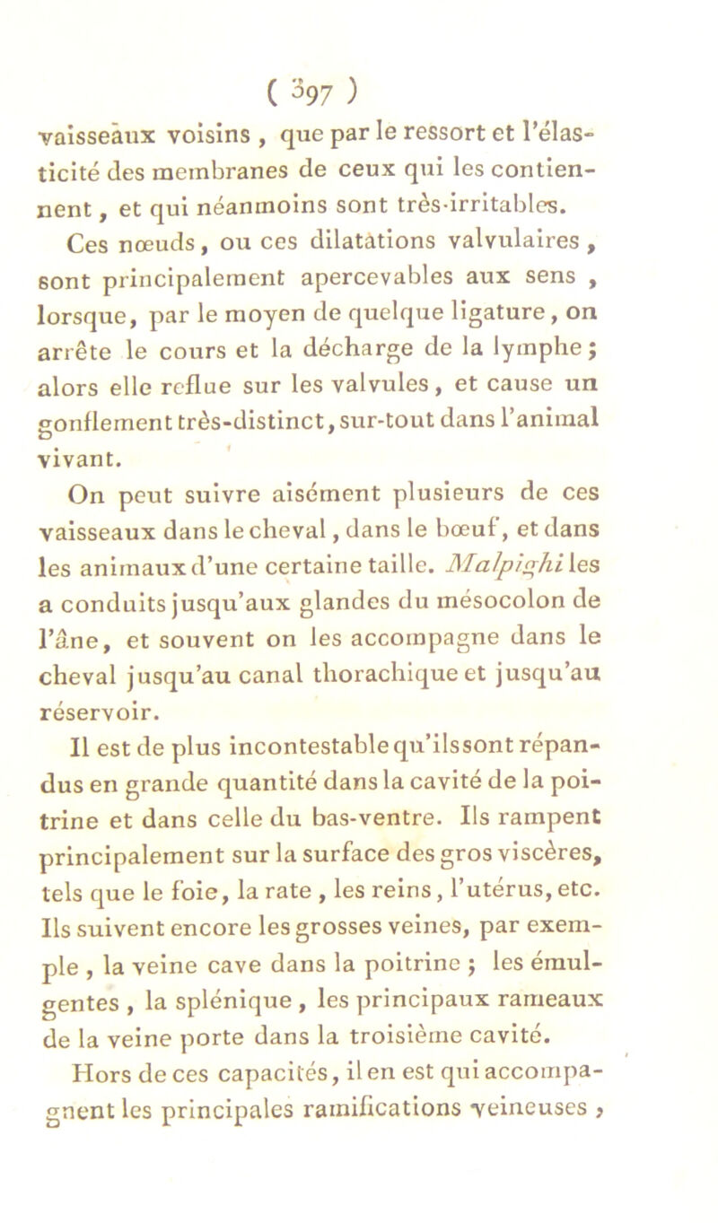 ( %7 ) vaisseaux voisins , que par le ressort et l’élas» ticité des membranes de ceux qui les contien- nent , et qui néanmoins sont très-irritables. Ces nœuds, ou ces dilatations valvulaires , sont principalement apercevables aux sens , lorsque, par le moyen de quelque ligature, on arrête le cours et la décharge de la lymphe ; alors elle reflue sur les valvules, et cause un eonflement très-distinct, sur-tout dans l’animal vivant. On peut suivre aisément plusieurs de ces vaisseaux dans le cheval, dans le bœuf, et dans les animaux d’une certaine taille. Malpi(rhi\.es a conduits jusqu’aux glandes du mésocolon de l’âne, et souvent on les accompagne dans le cheval jusqu’au canal thorachique et jusqu’au réservoir. Il est de plus incontestablequ’ilssont répan- dus en grande quantité dans la cavité de la poi- trine et dans celle du bas-ventre. Ils rampent principalement sur la surface des gros viscères, tels que le foie, la rate , les reins, l’utérus, etc. Ils suivent encore les grosses veines, par exem- ple , la veine cave dans la poitrine j les émul- gentes , la splénique , les principaux rameaux de la veine porte dans la troisième cavité. Hors de ces capacités, il en est qui accompa- gnent les principales ramifications veineuses ,