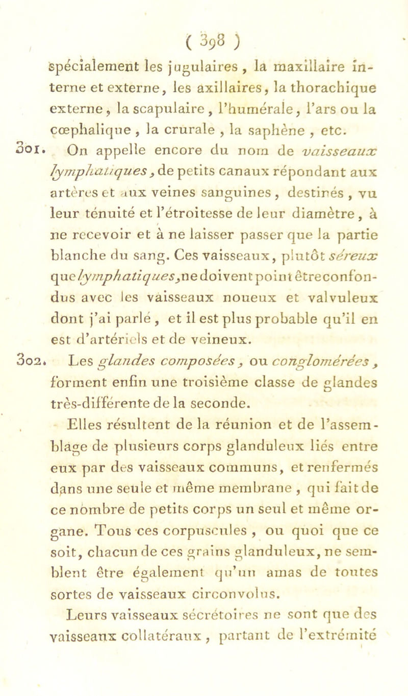 / spécialement les jugulaires , la maxillaire in- terne et externe, les axillaires, la thorachique externe, la scapulaire , l’humérale, l’ars ou la cœphalique , la crurale , la saphène , etc. 3oi. On appelle encore du nom de vaisseaux lymphatiquesyà.e. petits canaux répondant aux artères et aux veines sanguines , destinés , vu leur ténuité et l’étroitesse de leur diamètre , à ne recevoir et à ne laisser passer que la partie blanche du sang. Ces vaisseaux, plutôt séreux que/y//zy7/^/2^z^i<'^5^ne doivent point être confon- dus avec les vaisseaux noueux et valvuleux dont j’ai parlé , et il est plus probable qu’il en est d’artériels et de veineux. 3o2* glandes composées y o\x conglomérées , forment enfin une troisième classe de glandes très-différente de la seconde. Elles résultent de la réunion et de l’assem- blage de plusieurs corps glanduleux liés entre eux par des vaisseaux communs, et renfermés d^ns une seule et même membrane , qui fait de ce nombre de petits corps un seul et même or- gane. Tous ces corpuscules , ou quoi que ce soit, chacun de ces grains «ilanduleux, ne sem- blent être également qu’un amas de toutes sortes de vaisseaux circonvolus. Leurs vaisseaux sécrétoires ne sont que des vaisseaux collatéraux , partant de l’extrémité