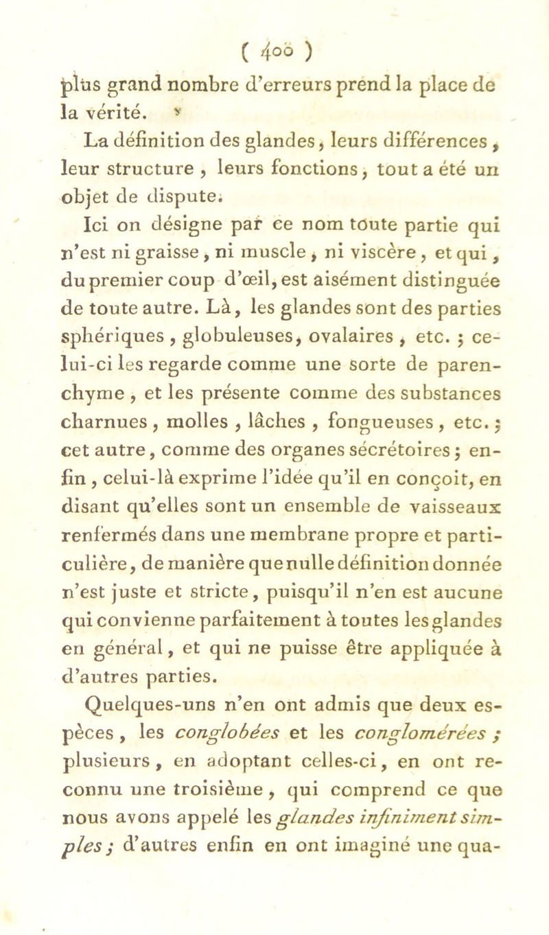 plus grand nombre d’erreurs prend la place de la vérité. La définition des glandes ) leurs différences , leur structure , leurs fonctions, tout a été un objet de dispute. Ici on désigne paf ce nom toute partie qui n’est ni graisse , ni muscle , ni viscère, et qui , du premier coup d’œil, est aisément distinguée de toute autre. Là, les glandes sont des parties sphériques , globuleuses, ovalaires , etc. j ce- lui-ci les regarde comme une sorte de paren- chyme , et les présente comme des substances charnues , molles , lâches , fongueuses , etc. 5 cet autre, comme des organes sécrétoires j en- fin , celui-là exprime l’idée qu’il en conçoit, en disant qu’elles sont un ensemble de vaisseaux renfermés dans une membrane propre et parti- culière, de manière que nulle définition donnée n’est juste et stricte, puisqu’il n’en est aucune qui convienne parfaitement à toutes les glandes en général, et qui ne puisse être appliquée à d’autres parties. Quelques-uns n’en ont admis que deux es- pèces , les conglohées et les conglomérées ; plusieurs, en adoptant celles-ci, en ont re- connu une troisième, qui comprend ce que nous avons appelé \es glandes infiniment sim- ples ; d’autres enfin en ont imaginé une qua-
