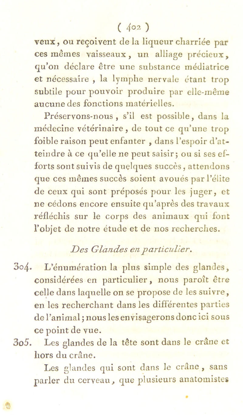 veux, ou reçoivent de la liqueur cliarriée par ces mêmes vaisseaux, un alliage précieux, qu’on déclare être une substance médiatrice et nécessaire , la lymphe nervale étant trop subtile pour pouvoir produire par elle-même aucune des fonctions matérielles. Préservons-nous, s’il est possible, dans la médecine vétérinaire, de tout ce qu’une trop foible raison peut enfanter , dans l’espoir d’at- teindre à ce qu’elle ne peut saisir; ou si ses ef- forts sont suivis de quelques succès, attendons que ces mêmes succès soient avoués par l’élite de ceux qui sont préposés pour les juger, et ne cédons encore ensuite qu’après des travaux réfléchis sur le corps des animaux qui font l’objet de notre étude et de nos recherches. jDes Glandes en particulier. 304. L’énumération la plus simple des glandes, considérées en particulier, nous paroît être celle dans laquelle on se propose de les suivre, en les recherchant dans les différentes parties de l’animal ; nous les envisagerons donc ici sous ce point de vue. 305. Les glandes de la tête sont dans le crâne et hors du crâne. Les glandes qui sont dans le crâne , sans parler du cerveau, que plusieurs anatomistes