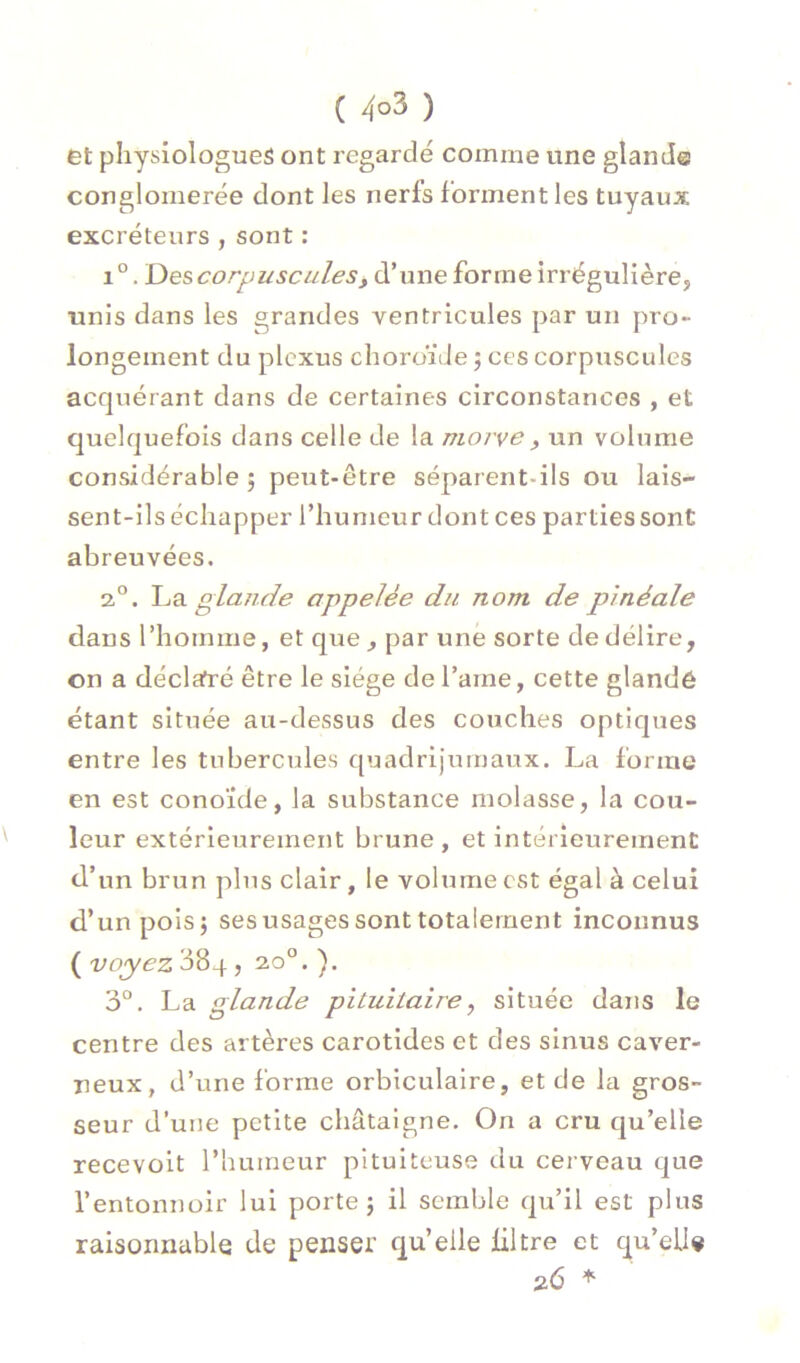 ( 4°3 ) et physiologues ont regardé comme une glande conglomérée dont les nerfs forment les tuyaux excréteurs , sont : 1°. DescorpusculeSf d’une forme irrégulière, unis dans les grandes ventricules par un pro- longement du plexus choroïde ; ces corpuscules acquérant dans de certaines circonstances , et quelquefois dans celle de la morve ^ un volume considérable ; peut-être séparent-ils ou lais- sent-ils échapper l’humeur dont ces parties sont abreuvées. 2,“. giajide appelée du nom de pinéale dans l’homme, et que , par une sorte de délire, on a déclaré être le siège de l’ame, cette glandé étant située au-dessus des couches optiques entre les tubercules quadrijumaux. La forme en est conoïde, la substance molasse, la cou- leur extérieurement brune , et intérieurement d’un brun plus clair, le volume est égal à celui d’un pois; ses usages sont totalement inconnus ( voyez 384 , 20°. ). 3°. La glande pituitaire^ située dans le centre des artères carotides et des sinus caver- neux, d’une forme orbiculaire, et de la gros- seur d’une petite châtaigne. On a cru qu’elle recevoit l’humeur pituiteuse du cei veau que l’entonnoir lui porte 5 il semble qu’il est plus raisonnable de penser qu’elle filtre et qu’ell* 26
