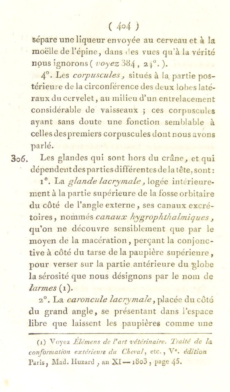 sépare une liqueur envoyée au cerveau et à la moelle de l’épine, dans <!es vues qu’à la vérité nous ignorons ( voyez 384 » ^ • )• 4°. Les corpuscules J, situés à la, partie pos- térieure de la circonférence des deux lot)es laté- raux du cervelet, au milieu d’un entrelacement considérable de vaisseaxix ; ces corpuscules ayant sans doute une fonction semblable à celles despremiers corpuscules dont nous avons parlé. Les glandes qui sont hors du crâne, et qui dépendent des parties différentes de la tête, sont : I®. La glande lacrymale, logée intérieure- ment à la partie supérieure de la fosse orbitaire du côté de l’angle externe , ses canaux excré- toires, nommés hygrophthalmiques , qu’on ne découvre sensiblement que par le moyen de la macération, perçant la conjonc- tive à côté du tarse de la paupière supérieure , pour verser sur la partie antérieure du ■globe la sérosité que nous désignons par le nom de larmes (i). 2®. La caroncule lacrymale, placée du côté du grand angle, se présentant dans l’espace libre que laissent les paupières comme une (i) Voyez Ælemens de l’art x'étérinaire. Traité de la. conformation extérieure du Cheval, etc., V®. édition Paris, Mad. liuzard , an XI— i8o3 , page 45.