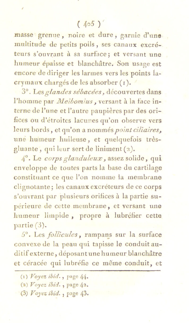 / ( 4o5 )^ masse grenne , noire et dure , garnie d’une multitude de petits poils , ses canaux excré- teurs s’ouvrant à sa surface; et versant une liumeur épaisse et blanchâtre. Son usage est encore defliriger les larmes vers les points la- crymaux chargés de les absorber (i ). 3°. glandes sébacées, découvertes dans l’homme par Meibomius, versant à la face in- terne de l’une et l’autre paupières par des ori- fices ou d’étroites lacunes qu’on observe vers leurs bords, et qu’on a nommés point ciliaires, une humeur huileuse, et quelquefois très- gluante, qui leur sert de linlment(23. 4°. Le corps glanduleua:, assez solide, qui enveloppe de toutes parts la base du cartilage constituant ce que l’on nomme la membrane clignotante; les canaux excréteurs de ce corps s’ouvrant par plusieurs orifices à la partie su- périeure de cette membrane, et versant une humeur limpide , propre à lubréfier cette jxirtle (3). 3°. V,es follicules y rampans sur la surface convexe de la peau qui tapisse le conduit au- ditif externe, déposantune humeur blanchâtre et céracée qui lubréfie ce même conduit, et (1) Voyez ibid. , page 44* (2) Voyez ibid. , page 42. (3) Voyez ibid. j page 43.