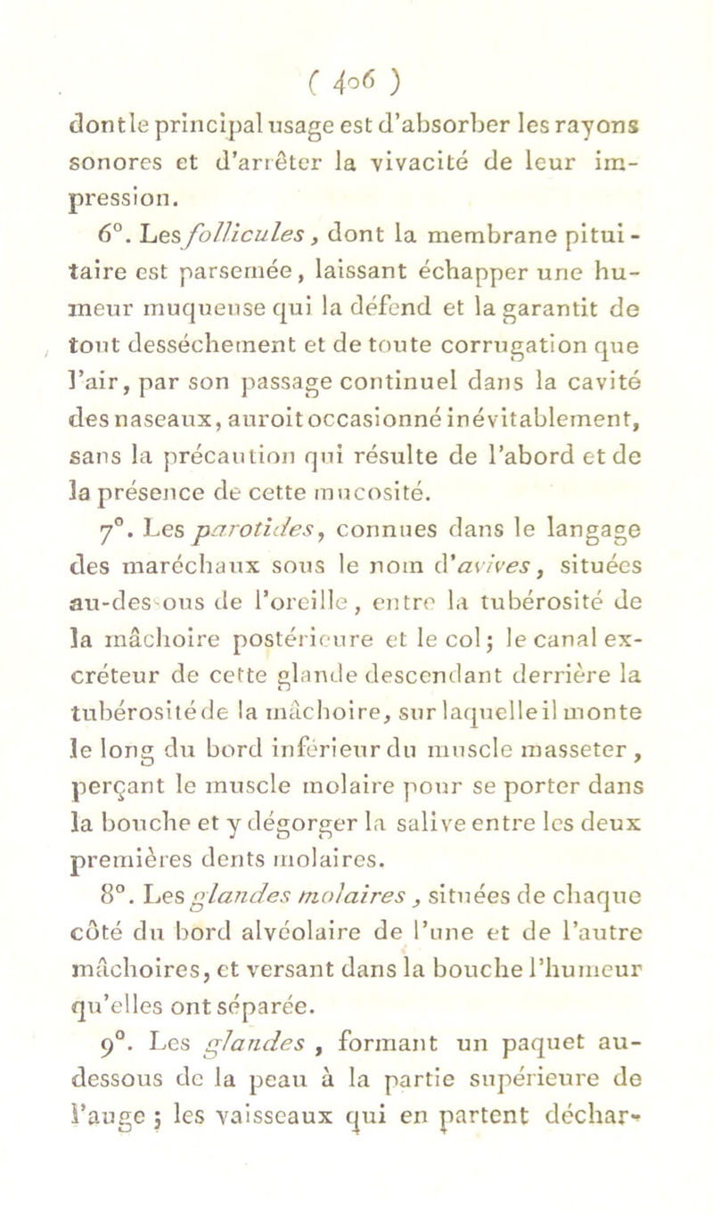 clontle principal usage est d’absorber les rayons sonores et d’arrêter la ■vivacité de leur Im- pression. 6°. Les follicules, dont la membrane pitui - taire est parsemée, laissant échapper une hu- meur muqueuse qui la défend et la garantit de , tout dessèchement et de toute corrugation que l’air, par son passage continuel dans la cavité des naseaux, auroit occasionné inévitablement, sans la précaution qui résulte de l’abord et de la présence de cette mucosité. 7°. Les parotides^ connues dans le langage des maréchaux sous le nom àlavives ^ situées au-deS'Ous de roreille, entre la tubérosité de la mâchoire postérieure et le col j le canal ex- créteur de cette glande descendant derrière la tubérosité de la mâchoire, sur laquelle il monte le long dxi bord inférieur du muscle masseter, perçant le muscle molaire pour se porter dans la bouche et y dégorger la salive entre les deux premières dents molaires. 8°. giaJides molaires, situées de chaque côté du bord alvéolaire de l’une et de l’autre mâchoires, et versant dans la bouche l’humeur qu’elles ont séparée. 9°. Les glandes , formant un paquet au- dessous de la peau à la partie supérieure de l’auge J les vaisseaux qui en partent déchar-