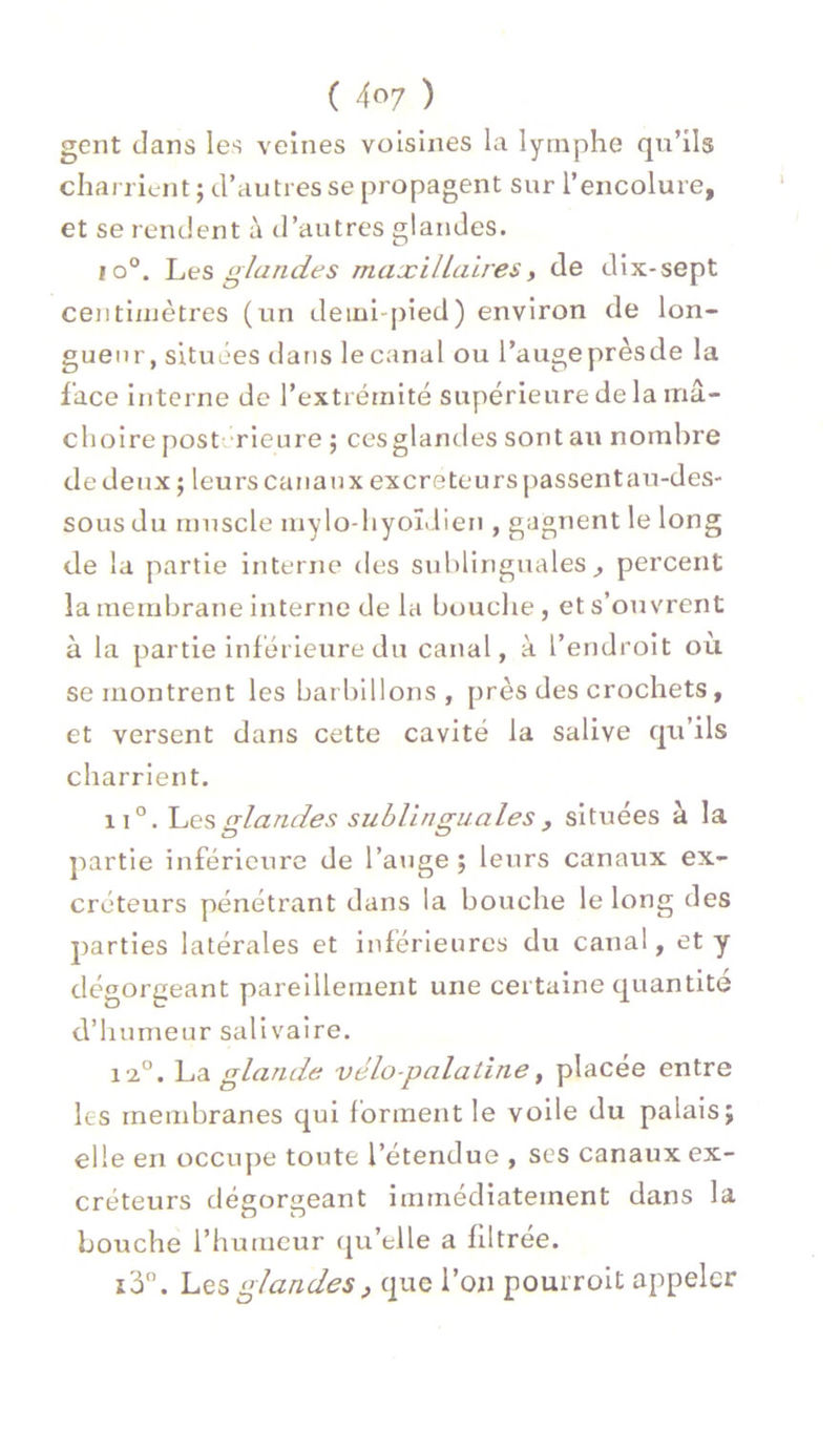 gent dans les veines voisines la lymphe qu’ils charrient ; d’autres se propagent sur l’encolure, et se rendent à d’autres glandes. io°. Les glandes maxillaires, de dix-sept centiiuètres (un demi-pied) environ de lon- gueur, situées tlans lecanal ou l’augeprèsde la face Interne de l’extrémité supérieure de la mâ- choire post rieure ; cesglandes sont au nombre de deux j leurs canaux excréteurs passentau-des- sous du muscle mylo-hyoLlien , gagnent le long de la partie interne des sublinguales^ percent la inembrane interne de la bouche, et s’ouvrent à la partie inférieure du canal, à l’endroit où se montrent les barlnllons , près des crochets, et versent dans cette cavité la salive qu’ils charrient. 11°. (rlandes sublinsruales, situées à la partie inférieure de l’aiige ; leurs canaux ex- créteurs pénétrant dans la bouche le long des parties latérales et inférieures du canal, et y dégorgeant pareillement une certaine quantité d’humeur salivaire. i'2°. Yiâ. glande vélo-palatine^ placée entre les membranes qui forment le voile du palais; elle en occupe toute l’étendue , ses canaux ex- créteurs dégorgeant immédiatement dans la bouche l’humeur qu’elle a filtree. î3. Les glandes J que l’on pourroit appeler