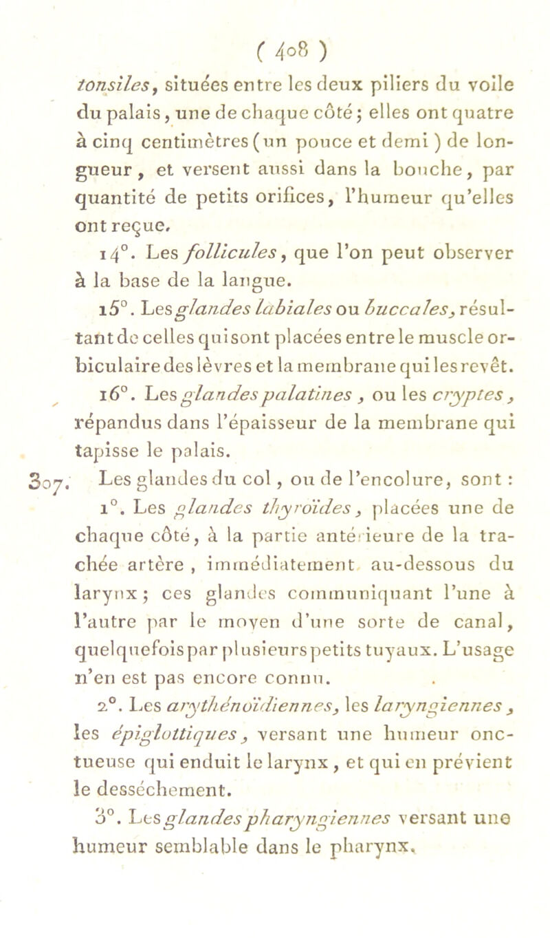( ) tonsileSf situées eutre les deux piliers du voile du palais, une de chaque côté ; elles ont quatre à cinq centimètres (un pouce et demi ) de lon- gueur , et versent atissi dans la bouche, par quantité de petits orifices, l’humeur qu’elles ont reçue, 14'’. Les follicules ^ que l’on peut observer à la base de la langue. i5°. glandes labiales ou buccales^ résul- tantde celles quisont placées entre le muscle or- biculaire des lèvres et la membrane qui les revêt. 16°. Les glandes palatines , ou les cryptes ^ répandus dans l’épaisseur de la membrane qui tapisse le palais. Les glandes du col, ou de l’encolure, sont : 1°. Les glandes thyroïdes, placées une de chaque côté, à la partie anté ieure de la tra- chée artère , immédiatement, au-dessous du larynx; ces glandes communiquant l’une à l’autre par le moyen d’une sorte de canal, quelquefois par plusietirs petits tuyaux. L’usage n’en est pas encore connu. 2.°. Les arytliénoïdiennesy les laryngiennes , les épiglüttiques, versant une humeur onc- tueuse qui enduit le larynx , et qui on prévient le dessèchement. 3°. l^ts glandes pharyngiennes versant une humeur semblable dans le pharynx.