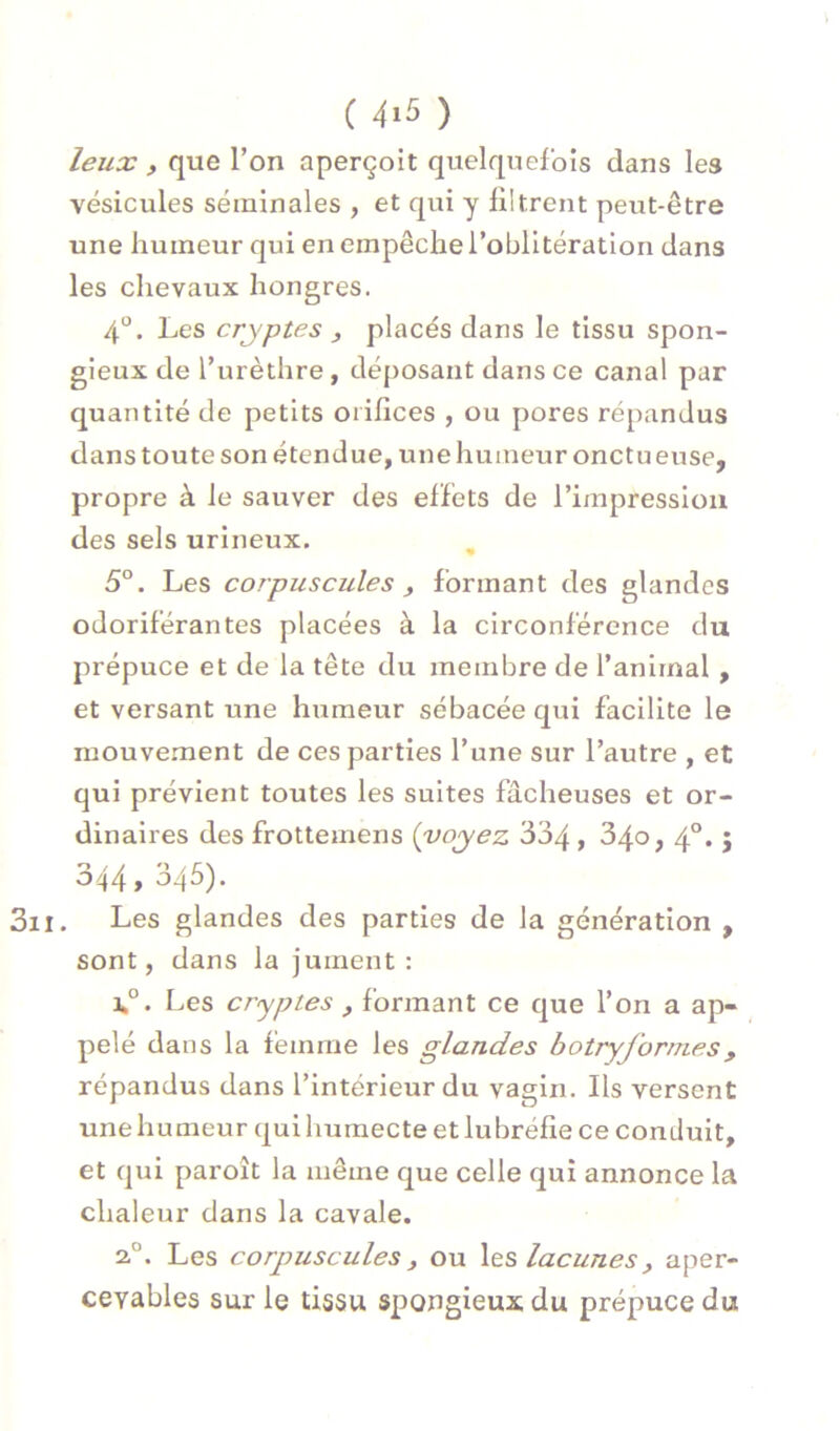 leux , que l’on aperçoit quelquefois dans les vésicules séminales , et qui y filtrent peut-être une humeur qui en empêche l’oblitération dans les chevaux hongres. 4“. Les cryptes , placés dans le tissu spon- gieux de l’urèthre, déposant dans ce canal par quantité de petits orifices , ou pores répandus dans toute son étendue, une humeur onctu euse, propre à le sauver des effets de l’impression des sels urlneux. ^ 5°. Les corpuscules y formant des glandes odoriférantes placées à la circonférence du prépuce et de la tête du membre de l’animal, et versant une humeur sébacée qui facilite le mouvement de ces parties l’une sur l’autre , et qui prévient toutes les suites fâcheuses et or- dinaires des frottemens {voyez 334 > 4°* 5 344, 345). . Les glandes des parties de la génération , sont, dans la jument: j»°. Les cryptes , formant ce que l’on a ap- pelé dans la femme les glandes botryformes, répandus dans l’intérieur du vagin. Ils versent une humeur qui humecte et lubréfie ce conduit, et qui paroît la même que celle qui annonce la chaleur dans la cavale. 2.°. Les corpuscules y ou Xts lacunes y aper- ceyables sur Ig tissu spongieux du prépuce du