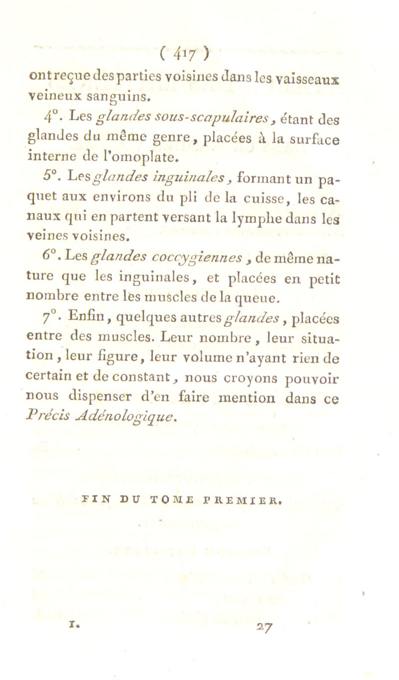 ( 4^7 ) ont reçue des parties voisines dans les vaisseaux veineux sanguins, 4°. Les glandes sous-scapulaires^ e'tant des glandes du même genre, placées à la surface interne de l’omoplate. 5®. hesglandes inguinales, formant un pa- quet aux environs du pli de la cuisse, les ca- naux qui en partent versant la lymphe dans les veines voisines. 6®. Les glandes coccygiennes , de même na- ture que les inguinales, et placées en petit nombre entre les muscles de la queue. 7°. Enfin, quelques antres glandes, placées entre des muscles. Leur nombre, leur situa- tion , leur figure, leur volume n’ayant rien de certain et de constant^ nous croyons pouvoir nous dispenser d’en faire mention dans ce Précis Adénologique. riN DU tome premier. I T. 27