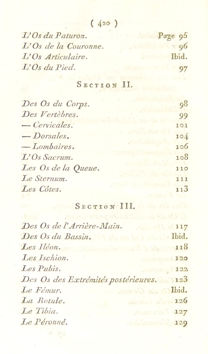 ( 4^0 ) Os du Paturon, Page p5 Os de la Couronne. 96 L’Os Articulaire. Ibid. L’Os du Pied. 97 Section II. Des Os du Corps. 98 Des Vertèbres. 99 — Cervicales. lOl — Dorsales. 104 — Lombab'es. 106 L’Os Sacrum. CO 0 H Les Os de la Queue. 110 Le Sternum. 111 Les Côtes. 113 Section III. Des Os de l’Arrière-JSIain. 117 Des Os du Bassin. Ibid. Les Iléon. 118 Les Ischion. 120 Les Pubis. 122 Des Os des Extrémités postérieures. 123 Le Fémur. Ibid. La liotule. 126 Le Tibia. \ij Le Péronnê. 129