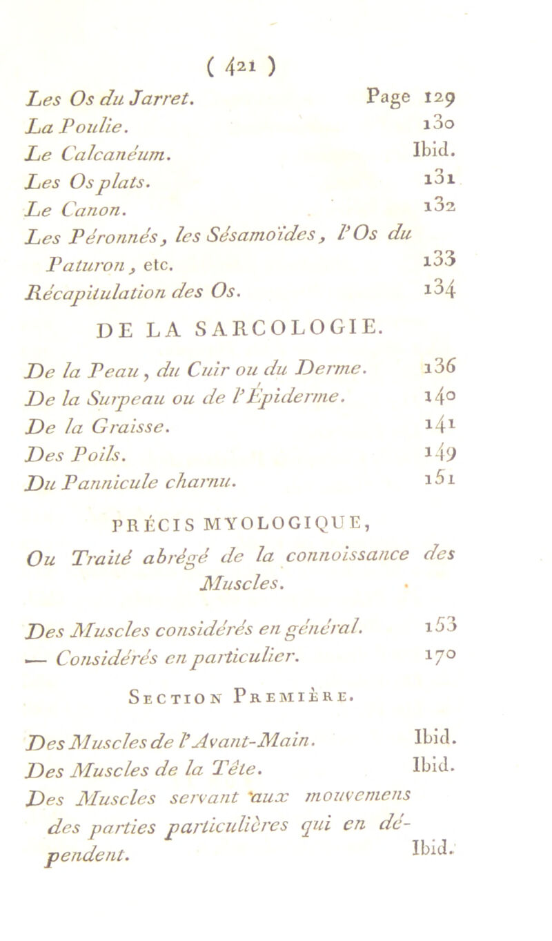 Tes Os du Jarret. Page 129 La Poulie. i3o Le Calcanéum. Ibid. Les Os plats. i3i Le Canon. i32 Les Péronnés, les Sésamdides, COs du Paturon y etc. i33 Récapitulation des Os. i34 DE LA SARCOLOGIE. De la Veau, du Cuir ou du Derme. i36 De la Surpeau ou de VEpiderme. i4o De la Graisse. Des Poils. i49 DuPannicule charnu. i5i PRÉCIS MYOLOGIQUE, Ou Traité abrégé de la connoissa/ice des Muscles. Des Muscles considérés en général. 15 j i— Considérés en pardcuUer. 17'^ Section Première. D es Aluscles de l’Avant-Main. Des Muscles de la Tête. Ibid. Ibid. Des Aluscles servant 'aux mouvemens des parties particulières pii en dé- pendent.
