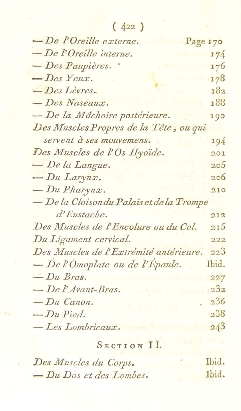 ( 4^2 ) — De V Oreille externe. Page 170 — De VOreille interne. 174 — Des Paupièj’es. * 176 Des Yeux. 178 i ' — Des Lèvres.. 182 -r- Des Naseaux. 188 — De la Mâchoire postérieure. 190 Des Muscles Propres de la Tête , ou qui servent à ses mouvemens. ip4 Des Muscles de VOs Hyoïde. 201 •— De la Langue. ^ 2.00 — Du Larynx. 206 — Du Pharynx. 210 — Delà CloisonduPalaisetdela Trompe d’Eustache. 212 Des Muscles de h Encolure ou du Col. 215 Du Ligamerit cervical. 222 Des Muscles de êExtrémité antérieure. 226 — De VOmoplate ou de VÉpaule. Ibid. — Du Bras. 227 — De VAvant-Bras. 202 — Du Canon. . 286 — Du Pied. 288 — Les Lombricaux. 24^ Section II. Des Muscles du Corps, ' Ibid. — Du Dos et des Lombes. Ibid.