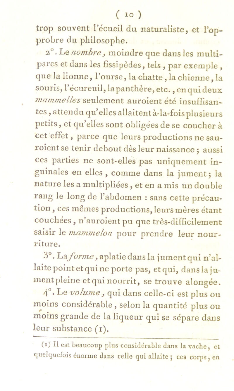 trop souvent l'écueil du naturaliste, et l’op- probre du philosophe. 2°. Le nombrej moindre que dans les multi- pares et dans les fissipèdes, tels , par exemple , que la lionne, l’ourse, la chatte , la chienne, la souris, l’écureuil, lapanthère, etc., en qui deux mammelles seulement auroient été insuffisan- tes , attendu qu elles allaitentà-la-foisplusieurs petits, et qu’elles sont obligées de se coucher à cet effet, parce que leurs productions ne sau- roient se tenir debout dès leur naissance ; aussi ces parties ne sont-elles pas uniquement in- guinales en elles , comme dans la jument; la nature les a multipliées, et en a mis un double rang le long de l’abdomen : sans cette précau- tion , ces mêmes productions, leurs mères étant couchées , n’auroient pu que très-difficilement saisir le mammelon pour prendre leur nour- riture. 3°. l^nj'oj'/ne, aplatie dans la jument qui n’al- laite point et qui ne porte pas, et qui, dans la ju- mentpleine et qui nourrit, se trouve alongée. 4°. Le volume, qui dans celle-ci est plus ou moins considérable, selon la quantité plus ou moins grande de la liqueur qui se sépare dans leur substance (i). (i) Il est beaucoup plus considérable dans la vache, et quelquefois énorme dans celle qui allaite ; ces corps, en