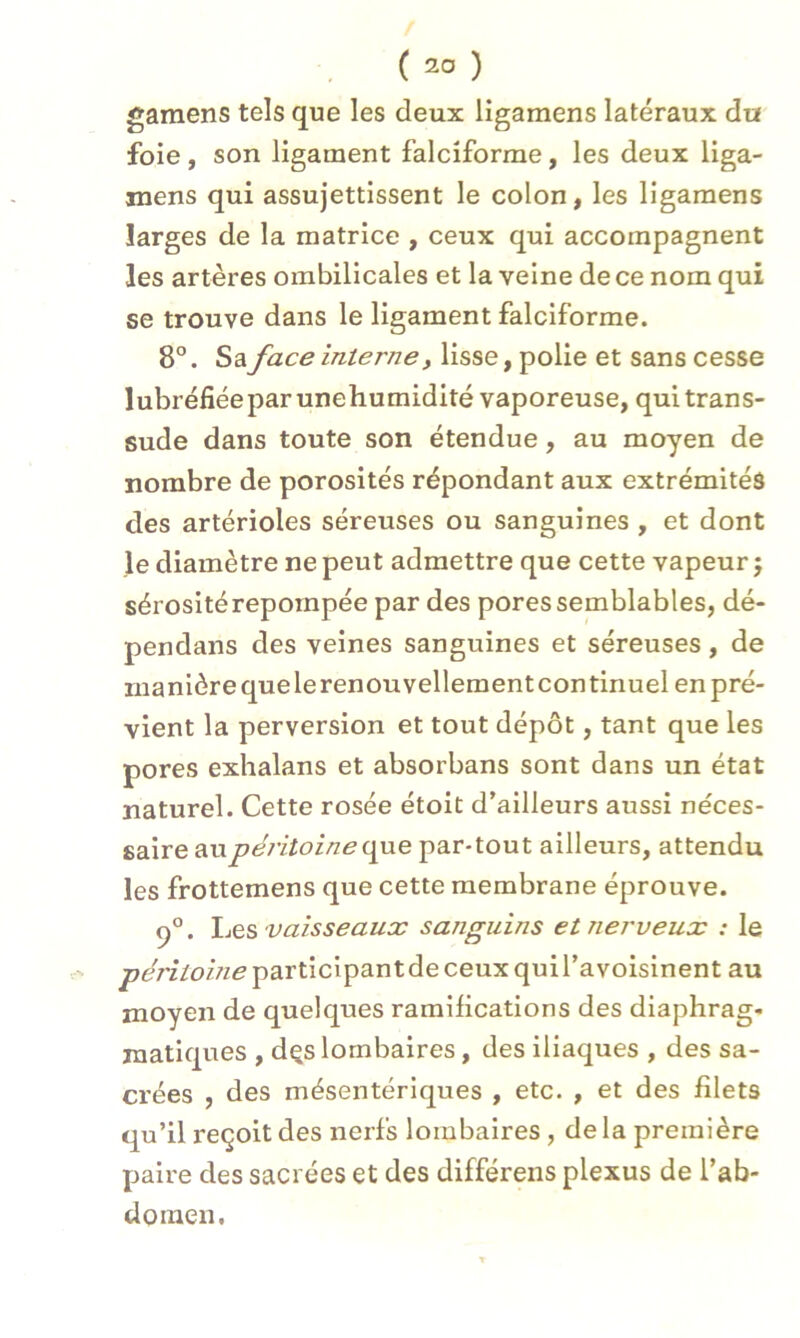 gamens tels que les deux ligamens latéraux du foie , son ligament falciforme, les deux liga- mens qui assujettissent le colon, les ligamens larges de la matrice , ceux qui accompagnent les artères ombilicales et la veine de ce nom qui se trouve dans le ligament falciforme. 8°. Sa face interne, lisse, polie et sans cesse lubréfiéeparunehumidité vaporeuse, qui trans- sude dans toute son étendue, au moyen de nombre de porosités répondant aux extrémités des artérioles séreuses ou sanguines , et dont le diamètre ne peut admettre que cette vapeur $ sérosité repornpée par des pores semblables, dé- pendans des veines sanguines et séreuses, de manière que le renouvellement continuel en pré- vient la perversion et tout dépôt, tant que les pores exhalans et absorbans sont dans un état naturel. Cette rosée étoit d’ailleurs aussi néces- saire aupéritoine que par-tout ailleurs, attendu les frottemens que cette membrane éprouve. q°. Les vaisseaux sanguins et nerveux : le pe7'z7o///<?participantdeceuxquiravoisinent au moyen de quelques ramifications des diaphrag- matiques , dçs lombaires, des iliaques , des sa- crées , des mésentériques , etc. , et des filets qu’il reçoit des nerfs lombaires, delà première paire des sacrées et des différens plexus de l'ab- domen.