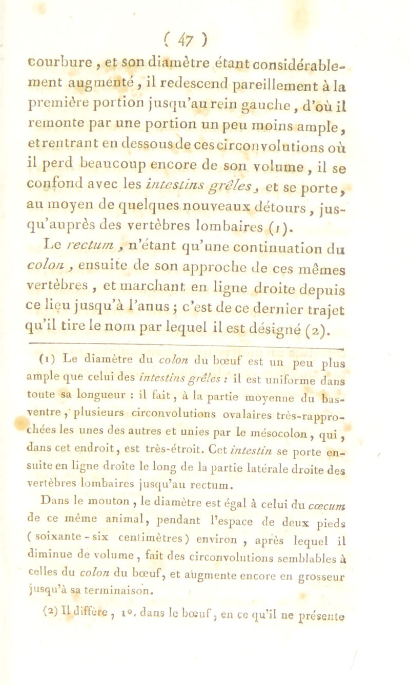 courbure , et son diamètre étant considérable- ment augmenté , il redescend pareillement à la première portion jusqu’au rein gauche, d’où il iemonte par une portion un peu moins ample j etrentrant en dessousde ces circonvolutions où il perd beaucoup encore de son volume , il se confond avec les intestins grêles 3 et se porte, au moyen de quelques nouveaux détours , jus- qu’auprès des vertèbres lombaires (j). Le /ecturn 3 n étant qu une continuation du colon 3 ensuite de son approche de ces mêmes vertèbres, et marchant en ligne droite depuis ce lieu jusqu a 1 anus j c est de ce dernier trajet qu’il tire le nom par lequel il est désigné (2). (1) Le diamètre du colon du bœuf est un peu plus ample que celui des intestins grêles : il est uniforme clans toute sa longueur : il fait, à la partie moyenne du bas- ventre , plusieurs circonvolutions ovalaires très-rappro- chees les unes des autres et unies par le mésocolon , qui , dans cet endroit, est très-étroit. Cet intestin se porte en- suite en ligne droite le long de la partie latérale droite des vertèbres lombaires jusqu’au rectum. Dans le mouton , le diamètre est égal à celui du cæcum de ce même animal, pendant l’espace de deux pieds ( soixante-six centimètres) environ, après lequel il diminue de volume, fait des circonvolutions semblables ù celles du colon du bœuf, et augmente encore en grosseur jusqu’à sa terminaison. (2) IL diffère , i°. dans le bœuf, en ce qu’il ne présente