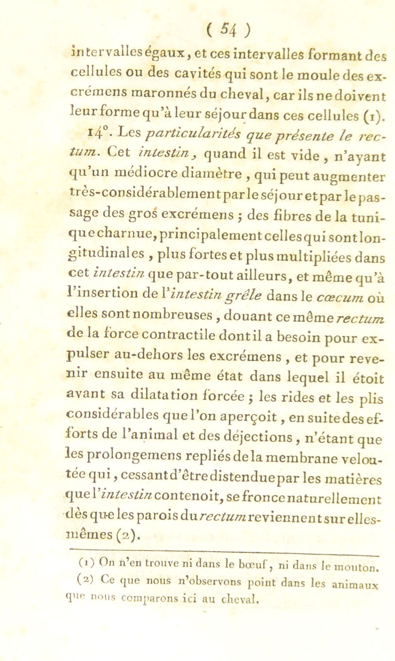 intervalles égaux, et ces intervalles formant des cellules ou des cavités qui sont le moule des ex- crémcns maronnes du cheval, car ils nedoivent -leurforme qu’a leur séjour dans ces cellules (i). l4 • Les particularités que présente le i'ec- tiMTi. Cet intesUnquand il est vide , n’ayant qu un médiocre diamètre , qui peut augmenter très-considérablement par le séjour et par le pas- sage des gros excrémens ; des fibres de la tuni- que charnue, principalement celles qui sont lon- gitudinal es , plus fortes et plus multipliées dans cet intestin que par-tout ailleurs, et même qu’à 1 inseï tion de 1 intestin grele dans le ccecum où elles sont nombreuses , douant ce même rectum oe la force contractile dont il a besoin pour ex- pulser au-dehors les excrémens , et pour reve- nir ensuite au même état dans lequel il étoit avant sa dilatation forcée $ les rides et les plis considérables que l’on aperçoit, en suitedes ef- forts de l’animal et des déjections , n’étant que les prolongerons repliés delà membrane velou- tée qui, cessantd etredistenduepar les matières intestincontenolt, sefroncenaturellement desqu-eles parois du rectum reviennent sur elles- mêmes (2). (1) On n’en trouve ni dans le bœuf, ni dans le mouton. (2) Ce que nous n’observons point dans les animaux que nous comparons ici au cheval.