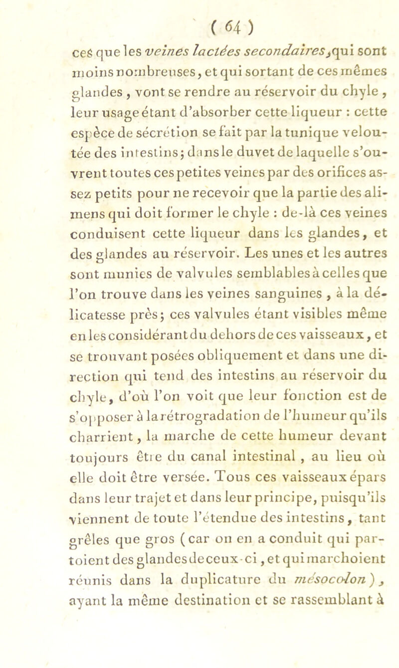 ceS que les veines lactées secondaires^qui sont moins nombreuses, et qui sortant de ces mêmes glandes , vont se rendre au réservoir du chyle , leur usageétant d’absorber cette liqueur : cette espèce de sécrétion se fait par la tunique velou- tée des intestins; dansle duvet de laquelle s’ou- vrent toutes cespetites veines par des orifices as- sez petits pour ne recevoir que la partie des ali- mens qui doit former le chyle : de-là ces veines conduisent cette liqueur dans les glandes, et des glandes au réservoir. Les unes et les autres sont munies de valvules semblables à celles que l’on trouve dans les veines sanguines , à la dé- licatesse près; ces valvules étant visibles même en les considérant du dehors de ces vaisseaux, et se trouvant posées obliquement et dans une di- rection qui tend des intestins au réservoir du chyle, d’où l’on voit que leur fonction est de s’opposer à larétrogradation de l’humeur qu’ils charrient, la marche de cette humeur devant toujours êtie du canal intestinal , au lieu où elle doit être versée. Tous ces vaisseaux épars dans leur trajet et dans leur principe, puisqu’ils viennent de toute l’étendue des intestins, tant grêles que gros (car on en a conduit qui par- toient desglandesdeceux-ci ,et quimarchoient réunis dans la duplicature du mésocalon) j ayant la même destination et se rassemblant à