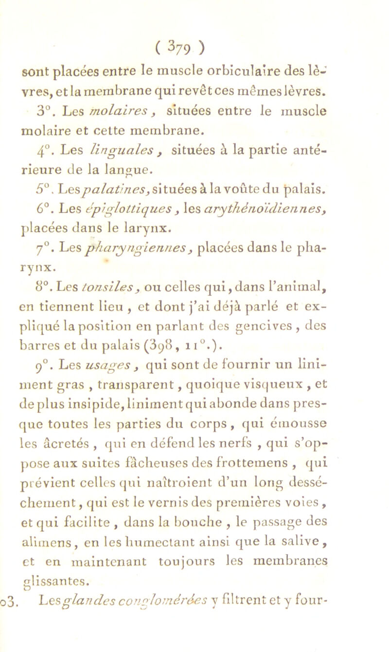sont placées entre le muscle orbiculaire des lè- vres, et la membrane qui revêt ces mêmes lèvres. 3°. Les rnolaires, situées entre le muscle molaire et cette membrane. 4°. Les linguales , situées à la partie anté- rieure de la langue. 5°. Les palatines, situées à la voûte du palais. 6°. Les épiglottiques , les arythènoïdiennes, placées dans le larynx. 7°. Les pharyngiennes, placées dans le pha- rynx. 8°. Les tonsiles, ou celles qui,dans l’animal, en tiennent lieu , et dont j’ai déjà parlé et ex- pliqué la position en parlant des gencives , des barres et du palais (398, 110.). 90. Les usages , qui sont de fournir un Uni- ment gras , transparent, quoique visqueux , et déplus insipide,linimentquiabonde dans pres- que toutes les parties du corps , qui émousse les âcretés , qui en défend les nerfs , qui s’op- pose aux suites fâcheuses des frottemens , qui prévient celles qui naîtroient d’un long dessè- chement , qui est le vernis des premières voies , et qui facilite , dans la bouche , le passage des alimens, en les humectant ainsi que la salive, et en maintenant toujours les membranes «•lissantes. O Lesglandes conglomérées y filtrent et y four-