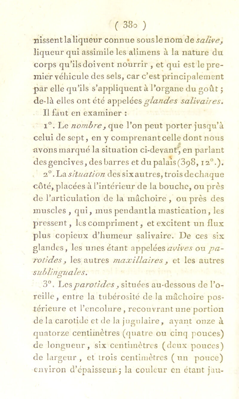 nissent la liqueur connue souslenom de salive, liqueur qui assimile les alimens à la nature du corps qu’ils doivent nourrir , et qui est le pre- mier véhicule des sels, car c’est principalement par elle qu’ils s’appliquent à l’organe du goût ; de-Ià elles ont été appelées glandes salivaires. Il faut en examiner : i°. Le nombre, que l’on peut porter jusqu’à celui de sept, en y comprenant celle dont nous avons marqué la situation ci-devant', en parlant * des gencives, des barres et du palais (3p8,12.0.). 20.Lasituation dessixautres, troisdechaque côté, placées à l’intérieur de la bouche, ou près de l’articulation de la mâchoire , ou près des muscles , qui, mus pendant la mastication, les pressent, les compriment, et excitent un flux plus copieux d’humeur salivaire. De ces six glandes, les unes étant appelées a vives ou pa- rotides, les autres maxillaires, et les autres sublinguales. 3°, Les parotides , situées au-dessous de l’o- reille, entre la tubérosité de la mâchoire pos- térieure et l’encolure, recouvrant une portion de la carotide et de la jugulaire, ayant onze à quatorze centimètres (quatre ou cinq pouces) de longueur, six centimètres (deux pouces) de largeur , et trois centimètres ( un pouce) environ d’épaisseur.; la couleur en étant jau-