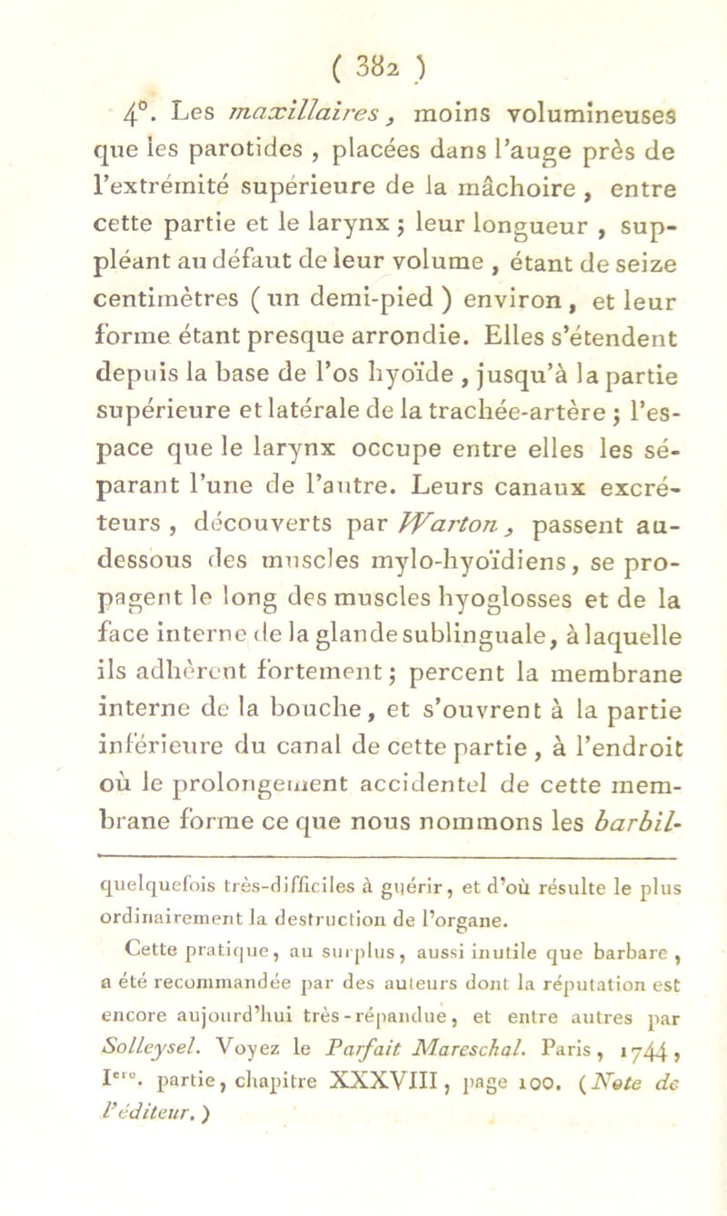 4°. Les maxillaires , moins volumineuses que les parotides , placées dans l’auge près de l’extrémité supérieure de la mâchoire , entre cette partie et le larynx 5 leur longueur , sup- pléant au défaut de leur volume , étant de seize centimètres (un demi-pied) environ, et leur forme étant presque arrondie. Elles s’étendent depuis la base de l’os hyoïde , jusqu’à la partie supérieure et latérale de la trachée-artère ; l’es- pace que le larynx occupe entre elles les sé- parant l’une de l’autre. Leurs canaux excré- teurs , découverts par Warton., passent au- dessous des muscles mylo-hyoïdiens, se pro- pagent le long des muscles hyoglosses et de la face interne de la glande sublinguale, à laquelle ils adhèrent fortement; percent la membrane interne de la bouche, et s’ouvrent à la partie inférieure du canal de cette partie , à l’endroit où le prolongement accidentel de cette mem- brane forme ce que nous nommons les barbil- cjuelquefois très-difficiles à guérir, et d’où résulte le plus ordinairement la destruction de l’organe. Cette pratique, au surplus, aussi inutile que barbare, a été recommandée par des auteurs dont la réputation est encore aujourd’hui très - répandue, et entre autres par SolLeysel. Voyez le Parfait Mareschal. Paris, in\ \ , Ierc. partie, chapitre XXXVIII, page 100. {Note de Véditeur. )
